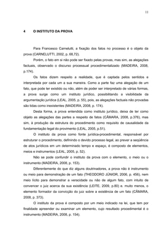 11




4     O INSTITUTO DA PROVA




      Para Francesco Carnelutti, a fixação dos fatos no processo é o objeto da
prova (CARNELUTTI, 2002, p. 68,72).
      Porém, o fato em si não pode ser fixado pelas provas, mas sim, as alegações
factuais, observado o discurso processual procedimentalizado (MADEIRA, 2008,
p.174).
      Os fatos dizem respeito a realidade, que é captada pelos sentidos e
interpretada por cada um a sua maneira. Como a parte faz uma alegação de um
fato, que pode ter existido ou não, além de poder ser interpretado de várias formas,
a prova surge como um instituto jurídico, possibilitando a visibilidade da
argumentação jurídica (LEAL, 2005, p. 55), pois, as alegações factuais não provadas
são tidas como inexistentes (MADEIRA, 2008, p. 174).
      Desta forma, a prova entendida como instituto jurídico, deixa de ter como
objeto as alegações das partes a respeito de fatos (CÂMARA, 2008, p.376), mas
sim, à produção da estrutura do procedimento como requisito de causalidade da
fundamentação legal do provimento (LEAL, 2005, p.51).
      O instituto da prova como fonte jurídica-procedimental, responsável por
estruturar o procedimento, definindo o devido processo legal, ao prever a seqüência
de atos jurídicos em um determinado tempo e espaço, é composto de elementos,
meios e instrumentos (LEAL, 2005, p. 52).
      Não se pode confundir o instituto da prova com o elemento, o meio ou o
instrumento (MADEIRA, 2008, p. 153).
      Diferentemente do que diz alguns doutrinadores, a prova não é instrumento
ou meio para demonstração de um fato (THEODORO JÚNIOR, 2006, p. 456), nem
meio lícito para demonstrar a veracidade ou não de algum fato, com intuito de
convencer o juiz acerca da sua existência (LEITE, 2009, p.80) e. muito menos, o
elemento formador da convicção do juiz sobre a existência de um fato (CÂMARA,
2008, p. 373).
      O instituto da prova é composto por um meio indicado na lei, que tem por
finalidade apreender ou examinar um elemento, cujo resultado procedimental é o
instrumento (MADEIRA, 2008, p. 154).
 