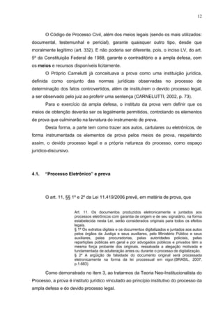 12



       O Código de Processo Civil, além dos meios legais (sendo os mais utilizados:
documental, testemunhal e pericial), garante quaisquer outro tipo, desde que
moralmente legítimo (art. 332). E não poderia ser diferente, pois, o inciso LV, do art.
5º da Constituição Federal de 1988, garante o contraditório e a ampla defesa, com
os meios e recursos disponíveis licitamente.
       O Próprio Carnelutti já conceituava a prova como uma instituição jurídica,
definida como conjunto das normas jurídicas observadas no processo de
determinação dos fatos controvertidos, além de instituírem o devido processo legal,
a ser observado pelo juiz ao proferir uma sentença (CARNELUTTI, 2002, p. 73).
       Para o exercício da ampla defesa, o instituto da prova vem definir que os
meios de obtenção deverão ser os legalmente permitidos, controlando os elementos
de prova que culminarão na lavratura do instrumento de prova.
       Desta forma, a parte tem como trazer aos autos, cartulares ou eletrônicos, de
forma instrumentada os elementos de prova pelos meios de prova, respeitando
assim, o devido processo legal e a própria natureza do processo, como espaço
jurídico-discursivo.




4.1.   “Processo Eletrônico” e prova




       O art. 11, §§ 1º e 2º da Lei 11.419/2006 prevê, em matéria de prova, que


                       Art. 11. Os documentos produzidos eletronicamente e juntados aos
                       processos eletrônicos com garantia de origem e de seu signatário, na forma
                       estabelecida nesta Lei, serão considerados originais para todos os efeitos
                       legais.
                       § 1º Os extratos digitais e os documentos digitalizados e juntados aos autos
                       pelos órgãos da Justiça e seus auxiliares, pelo Ministério Público e seus
                       auxiliares, pelas procuradorias, pelas autoridades policiais, pelas
                       repartições públicas em geral e por advogados públicos e privados têm a
                       mesma força probante dos originais, ressalvada a alegação motivada e
                       fundamentada de adulteração antes ou durante o processo de digitalização.
                       § 2º A argüição de falsidade do documento original será processada
                       eletronicamente na forma da lei processual em vigor.(BRASIL, 2007,
                       p.1.683)

       Como demonstrado no item 3, ao tratarmos da Teoria Neo-Institucionalista do
Processo, a prova é instituto jurídico vinculado ao princípio institutivo do processo da
ampla defesa e do devido processo legal.
 