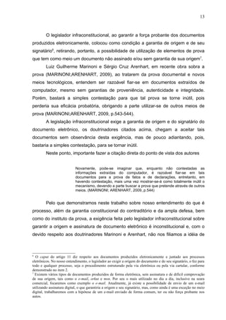 13



        O legislador infraconstitucional, ao garantir a força probante dos documentos
produzidos eletronicamente, colocou como condição a garantia de origem e de seu
signatário6, retirando, portanto, a possibilidade de utilização de elementos de prova
que tem como meio um documento não assinado e/ou sem garantia de sua origem7.
        Luiz Guilherme Marinoni e Sérgio Cruz Arenhart, em recente obra sobra a
prova (MARINONI;ARENHART, 2009), ao tratarem da prova documental e novos
meios tecnológicos, entendem ser razoável fiar-se em documentos extraídos de
computador, mesmo sem garantias de proveniência, autenticidade e integridade.
Porém, bastará a simples contestação para que tal prova se torne inútil, pois
perderia sua eficácia probatória, obrigando a parte utilizar-se de outros meios de
prova (MARINONI;ARENHART, 2009, p.543-544).
        A legislação infraconstitucional exige a garantia de origem e do signatário do
documento eletrônico, os doutrinadores citados acima, chegam a aceitar tais
documentos sem observância desta exigência, mas de pouco adiantando, pois,
bastaria a simples contestação, para se tornar inútil.
        Neste ponto, importante fazer a citação direta do ponto de vista dos autores


                            Novamente, pode-se imaginar que, enquanto não contestadas as
                            informações extraídas do computador, é razoável fiar-se em tais
                            documentos para a prova de fatos e de declarações, entretanto, em
                            havendo contestação, mais uma vez mostrar-se-á como totalmente inútil o
                            mecanismo, devendo a parte buscar a prova que pretende através de outros
                            meios. (MARINONI; ARENHART, 2009, p.544)


        Pelo que demonstramos neste trabalho sobre nosso entendimento do que é
processo, além da garantia constitucional do contraditório e da ampla defesa, bem
como do instituto da prova, a exigência feita pelo legislador infraconstitucional sobre
garantir a origem e assinatura de documento eletrônico é inconstitucional e, com o
devido respeito aos doutrinadores Marinoni e Arenhart, não nos filiamos a idéia de



6
  O caput do artigo 11 diz respeito aos documentos produzidos eletronicamente e juntado aos processos
eletrônicos. No nosso entendimento, o legislador ao exigir a origem do documento e do seu signatário, o fez para
todo e qualquer processo, seja o procedimento estruturado pela via eletrônica ou pela via cartular, conforme
demonstrado no item 2.
7
  Existem vários tipos de documentos produzidos de forma eletrônica, sem assinatura e de difícil comprovação
de sua origem, tais como o e-mail, orkut e msn. Por seu o mais utilizado no dia a dia, inclusive na seara
comercial, focaremos como exemplo o e-mail. Atualmente, já existe a possibilidade de envio de um e-mail
utilizando assinatura digital, o que garantiria a origem e seu signatário, mas, como ainda é uma exceção no meio
digital, trabalharemos com a hipótese de um e-mail enviado de forma comum, ter ou não força probante nos
autos.
 