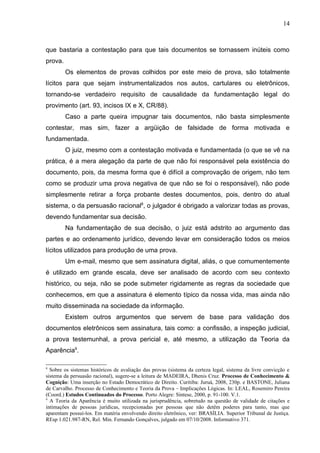 14



que bastaria a contestação para que tais documentos se tornassem inúteis como
prova.
         Os elementos de provas colhidos por este meio de prova, são totalmente
lícitos para que sejam instrumentalizados nos autos, cartulares ou eletrônicos,
tornando-se verdadeiro requisito de causalidade da fundamentação legal do
provimento (art. 93, incisos IX e X, CR/88).
         Caso a parte queira impugnar tais documentos, não basta simplesmente
contestar, mas sim, fazer a argüição de falsidade de forma motivada e
fundamentada.
         O juiz, mesmo com a contestação motivada e fundamentada (o que se vê na
prática, é a mera alegação da parte de que não foi responsável pela existência do
documento, pois, da mesma forma que é difícil a comprovação de origem, não tem
como se produzir uma prova negativa de que não se foi o responsável), não pode
simplesmente retirar a força probante destes documentos, pois, dentro do atual
sistema, o da persuasão racional8, o julgador é obrigado a valorizar todas as provas,
devendo fundamentar sua decisão.
         Na fundamentação de sua decisão, o juiz está adstrito ao argumento das
partes e ao ordenamento jurídico, devendo levar em consideração todos os meios
lícitos utilizados para produção de uma prova.
         Um e-mail, mesmo que sem assinatura digital, aliás, o que comumentemente
é utilizado em grande escala, deve ser analisado de acordo com seu contexto
histórico, ou seja, não se pode submeter rigidamente as regras da sociedade que
conhecemos, em que a assinatura é elemento típico da nossa vida, mas ainda não
muito disseminada na sociedade da informação.
         Existem outros argumentos que servem de base para validação dos
documentos eletrônicos sem assinatura, tais como: a confissão, a inspeção judicial,
a prova testemunhal, a prova pericial e, até mesmo, a utilização da Teoria da
Aparência9.

8
  Sobre os sistemas históricos de avaliação das provas (sistema da certeza legal, sistema da livre convicção e
sistema da persuasão racional), sugere-se a leitura de MADEIRA, Dhenis Cruz. Processo de Conhecimento &
Cognição: Uma inserção no Estado Democrático de Direito. Curitiba: Juruá, 2008, 230p. e BASTONE, Juliana
de Carvalho. Processo de Conhecimento e Teoria da Prova – Implicações Lógicas. In: LEAL, Rosemiro Pereira
(Coord.) Estudos Continuados do Processo. Porto Alegre: Síntese, 2000, p. 91-100. V.1.
9
  A Teoria da Aparência é muito utilizada na jurisprudência, sobretudo na questão de validade de citações e
intimações de pessoas jurídicas, recepcionadas por pessoas que não detêm poderes para tanto, mas que
aparentam possuí-los. Em matéria envolvendo direito eletrônico, ver: BRASÍLIA. Superior Tribunal de Justiça.
REsp 1.021.987-RN, Rel. Min. Fernando Gonçalves, julgado em 07/10/2008. Informativo 371.
 