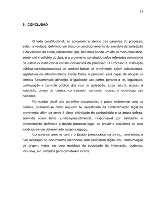 15



5. CONCLUSÃO




       O texto constitucional, ao apresentar o elenco das garantias do processo,
está, na verdade, definindo um bloco de condicionamento do exercício da Jurisdição
e da validade da tutela judicacional, que, não mais sendo um ato ou meio ritualístico,
sentencial e solitário do Juiz, é o provimento construído pelos referentes normativos
da estrutura institucional constitucionalizada do processo. O Processo é instituição
pública constitucionalizada de controle tutelar de provimento: sejam jurisdicionais,
legislativos ou administrativos. Desta forma, o processo será capaz de abrigar os
direitos fundamentais atinentes à igualdade das partes perante a lei, legalidade,
participação e controle público dos atos da jurisdição, juízo natural, acesso à
jurisdição, direito de defesa, contraditório, isonomia, recurso e motivação das
decisões.
       No quadro geral das garantias processuais, a prova ombreia-se com as
demais, prestando-se como requisito de causalidade da fundamentação legal do
provimento, além de servir à plena efetividade do contraditório e da ampla defesa,
servindo    como   fonte   jurídica-procedimental,   responsável   por   estruturar   o
procedimento, definindo o devido processo legal, ao prever a seqüência de atos
jurídicos em um determinado tempo e espaço.
       Conspira seriamente contra o Estado Democrático de Direito, com efeito, a
não aceitação de documentos eletrônicos sem assinatura digital e/ou comprovação
de origem, vistos ser uma realidade da sociedade da informação, podendo,
inclusive, ser utilizados para cometerem ilícitos.
 