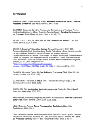 16



REFERÊNCIAS



ALMEIDA FILHO, José Carlos de Araújo. Processo Eletrônico e Teoria Geral do
Processo Eletrônico. São Paulo:Forense, 2007, 568p.


BASTONE, Juliana de Carvalho. Processo de Conhecimento e Teoria da Prova –
Implicações Lógicas. In: LEAL, Rosemiro Pereira (Coord.) Estudos Continuados
do Processo. Porto Alegre: Síntese, 2000, p. 91-100. V.1.


BRASIL. Lei n. 11.419, de 19 de dez. de 2006. Vademecum Saraiva. 3 ed. São
Paulo: Saraiva, 2007, 1.808p.


BRASÍLIA. Superior Tribunal de Justiça. Recurso Especial n. 1.021.987.
Responsabilidade Civil. Antecipação de Tutela. Retirada de página da rede mundial
de computadores. Conteúdo ofensivo à honra e à imagem. Alegada
responsabilidade da sociedade controladora, de origem estrangeira. Possibilidade da
ordem ser cumprida pela empresa nacional. Recorrente: Yahoo! do Brasil Internet
Ltda. Recorrido: Lidiane de Souza Santana. Relaror: Ministro Fernando Gonçalves,
Brasília, 02 out. 2008. Disponível em:
<http://www.stj.jus.br/SCON/jurisprudencia/doc.jsp?
processo=1021987&&b=ACOR&p=true&t=&l=10&i=1>. Acesso em 21 fev. 2010.


CÂMARA, Alexandre Freitas. Lições de Direito Processual Civil. 18.ed. Rio de
Janeiro: Lúmen Juris, 2008, 528p.


CARNELUTTI, Francesco. A Prova Civil. Tradução: Lisa Pary Scarpa. 2.ed.
Campinas: Bookseller, 2002, 324p.


FAZZALARI, Elio. Instituições de direito processual. Tradução: Elaine Nassif:
Campinas: Bookseller, 2006. 780p.


FERNANDES, Bernardo Gonçalves; PEDRON, Flávio Quinaud. O Poder Judiciário
e(m) Crise. Rio de Janeiro: Lúmen Juris, 2008, 306p.


LEAL, Rosemiro Pereira. Teoria Processual da Decisão Jurídica. São
Paulo:Landy, 2002, 206 p.


LEAL, Rosemiro Pereira. Relativização Inconstitucional da Coisa Julgada: Temática
Processual e Reflexões Jurídicas. In: LEAL. Rosemiro Pereira. A Prova na Teoria
do Processo Contemporâneo. Belo Horizonte:Del Rey, 2005. p. 49-56.
 