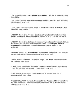 17




LEAL, Rosemiro Pereira. Teoria Geral do Processo. 7. ed. Rio de Janeiro:Forense,
2008, 342 p.

LEAL, André Cordeiro. Instrumentalidade do Processo em Crise. Belo Horizonte:
Mandamentos, 2008, 163p


LEITE, Carlos Henrique Bezerra. Curso de Direito Processual do Trabalho. São
Paulo:LTR, 2009, 1136 p.


MADEIRA, Dhenis Cruz. Processo Eletrônico e Cognição no Direito Democrático.
Revista Dialética de Direito Processual, São Paulo , n.55 , p.51-68, out. 2007a.


MADEIRA, Dhenis Cruz. Da Impossibilidade de Supressão dos Princípios Institutivos
do Processo. In: TAVARES, Fernando Horta (Coord.) Constituição, Direito e
Processo:Princípios Constitucionais do Processo. Curitiba: Juruá, 2007b.
p.123-143.


MADEIRA, Dhenis Cruz. Processo de Conhecimento & Cognição: Uma Inserção
no Estado Democrático de direito. Curitiba: Juruá, 2008. 229p.


MARINONI, Luiz Guilherme; ARENHART, Sérgio Cruz. Prova. São Paulo:Revista
dos Tribunais, 2009, 830p.


NUNES, Dierle José Coelho. Processo Jurisdicional Democrático. Uma Análise
Crítica das Reformas Processuais. Curitiba:Juruá, 2009, 281p.


ROSA JÚNIOR, Luiz Emygdio Franco da.Títulos de Crédito. 2 ed. Rio de
Janeiro:Renovar, 2002, 762p.


THEODORO JÚNIOR, Humberto. Curso de Direito Processual Civil: Teoria Geral
do Direito Processual Civil e Processo de Conhecimento. 44. ed. Rio de Janeiro:
Forense, 2006. 815p. V. 1.
 
