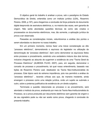 2



       O objetivo geral do trabalho é analisar a prova, sob o paradigma do Estado
Democrático de Direito, entendida como um instituto jurídico (LEAL, Rosemiro
Pereira, 2008, p.197), para chegarmos a conclusão da força probante do documento
digital desprovido de assinatura eletrônica, e, na maioria das vezes, sem garantia de
origem. Não serão abordadas questões técnicas de como são criados e
processados os documentos eletrônicos, mas, tão somente, a aplicação jurídica da
prova a ser observada.
       Passadas as considerações iniciais, vislumbramos a análise dos pontos a
serem abordados no decorrer no nosso trabalho.
       Em um primeiro momento, iremos fazer uma breve consideração ao dito
“processo eletrônico”, demonstrando o equívoco do legislador na utilização da
denominação de “processo eletrônico”, bem como demonstrar os equívocos feitos
entre processo e procedimento, existindo uma verdadeira mistura dos dois termos,
inclusive chegando ao absurdo de sugerirem a existência de uma “Teoria Geral do
Processo Eletrônico” (ALMEIDA FILHO, 2007), para, em seguida, demonstrar o
conceito de processo e procedimento, tal qual nosso entendimento, baseado nas
lições de Rosemiro Pereira Leal, idealizador da Teoria Neo-Institucionalista do
processo. Este tópico será de extrema importância, pois nos permitirá a análise do
“processo eletrônico” , tecendo críticas aos que, de maneira insistente, ainda
enxergam o processo como uma relação jurídica, onde um sujeito se submete a
outro, sobre a pretensa justificativa de existência de um direito subjetivo.
       Terminada a questão relacionada ao processo e ao procedimento, será
abordado o instituto da prova, analisando por meio da Teoria Neo-Institucionalista do
Processo, se a prova produzida por documento eletrônico sem garantia de origem e
de seu signatário pode ou não ser aceito como prova, chegando à conclusão do
presente trabalho.
 