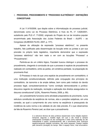 3



2. PROCESSO, PROCEDIMENTO E “PROCESSO ELETRÔNICO”: DISTINÇÕES
   CONCEITUAIS




      A Lei 11.419/2006, que dispõe sobre a informatização do processo judicial,
denominada como Lei do Processo Eletrônico, é fruto do PL nº. 5.828/2001,
substituído pelo PLS nº. 71/2002, originado do Projeto de Lei de iniciativa popular
encaminhado pela Associação dos Juízes Federais do Brasil – AJUFE – ao
Congresso (ALMEIDA FILHO, 2007, p. 177).
      Apesar da utilização da expressão “processo eletrônico”, no presente
trabalho, fato justificado pela disseminação da locução entre os juristas e por sua
previsão no próprio texto legislativo, importante demonstrar que a expressão
“processo eletrônico” não tem nada a ver com as locuções “Processo” e
“Procedimento”.
      Partindo-se de um critério lógico, Fazzalari buscou distinguir o processo do
procedimento, chegando à conclusão de que o processo é espécie de procedimento
realizado em contraditório, entre as partes, em simétrica paridade, na preparação do
provimento final.
      O Processo é mais do que uma espécie de procedimento em contraditório, é
uma instituição constitucionalizada, definido pela conjugação dos princípios do
contraditório, da isonomia e da ampla defesa, bem como pelo instituto do devido
processo legal, consubstanciando-se “como condição democratizante e jurídico-
discursivo regente da realização, recriação e aplicação dos direitos assegurados no
discurso constitucional” (LEAL, Rosemiro Pereira, 2008, p. 89).
      Já o procedimento funciona como atividade preparatória do provimento, numa
estrutura constituída da seqüência de normas, atos e posições subjetivas, em uma
conexão, ao qual o cumprimento de uma norma na seqüência é pressuposto da
incidência da outra norma e da validade do ato nela previsto. É o que observamos
da fala de Rosemiro Pereira Leal, ao dizer que o procedimento


                     é a estrutura técnica de atos jurídicos seqüenciais numa relação espácio-
                     temporal, segundo o modelo legal, em que o ato inicial é sempre
                     pressuposto (condição) do ato conseguinte e este como extensão do ato
                     antecedente e assim, sucessivamente, até o provimento final. Estrutura
                     espácio-temporal (relação normativa, não entre pessoas). Espaço medido
                     pelo tamanho (duração) do tempo. Não é espaço físico, mas enunciativo-
 