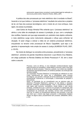 4


                             estruturante: espaço tempo conceitual e oportunidade legal de realização ou
                             não de ato jurídico (LEAL, Rosemiro Pereira, 2008, p.287).


           A prática dos atos processuais por meio eletrônico não é novidade no Brasil3,
havendo a Lei que instituiu o “processo eletrônico” resultado de outras leis e projetos
de lei, em face dos avanços tecnológicos, com o intuito de um novo enfoque, mais
ágeis, de acesso à jurisdição.
           José Carlos de Araújo Almeida Filho entende que o “processo eletrônico” se
alinha a uma idéia de ampliação do acesso à jurisdição, já que, com a ampliação
dos conflitos, fazendo com que seja necessário um Judiciário mais rápido e eficiente,
o meio eletrônico surge como instrumento adequado e eficaz para enfrentar tal
situação. O autor chega a colocar a idéia de um sistema processual eletrônico,
enquadrado na terceira onda processual de Mauro Cappelletti, qual seja a da
garantia à representação mais ampla de acesso à Justiça (ALMEIDA FILHO, 2007,
p. 22-23).
           No intuito de distinguir os conceitos entre processo, procedimento e “processo
eletrônico”, achamos de grande importância descrever o que Dhenis Cruz Madeira,
em artigo publicado na Revista Dialética de Direito Processual nº. 55, tem a dizer
sobre o assunto


                             Processo, como se afirmou, é uma instituição constitucionalizada regida
                             pelos princípios do contraditório, ampla defesa e isonomia, assim como pelo
                             instituto do devido processo. Traduz-se, portanto, num direito dos cidadãos
                             de participar argumentativamente, em simétrica paridade, da construção das
                             decisões estatais.
                             Já a expressão “Processo Eletrônico” é empregada em referência ao meio
                             criado recentemente por varias leis e possibilitado pelos avanços
                             tecnológicos, que permite a utilização de formas eletrônicas de estruturação
                             procedimental, incluindo-se a comunicação, a transmissão de petições e
                             atos judiciais.
                             Assim, na tramitação de um procedimento que se estrutura pela via
                             eletrônica (“Processo Eletrônico”), pode-se ou não efetivar o processo
                             enquanto instituição constitucionalizada. Caso o procedimento eletrônico
                             seja regido pela isonomia, contraditório, ampla defesa e pelo devido
                             processo, constatar-se-á que o exercício do processo foi assegurado pela
                             via eletrônica (e não cartular). Caso seja restringido às partes o direito de
                             comparticipar da construção das decisões, ter-se-á mero procedimento,
                             mero rito, ou melhor um procedimento eletrônico sem processo, o que não
                             quer dizer que o mesmo seja ilegal, porquanto o ordenamento brasileiro
                             admite, em alguns casos, procedimentos sem processo. (MADEIRA, 2007a,
                             p. 60).




3
    Como exemplo, citamos a Lei 9.800/99, conhecida como a Lei do Fax.
 