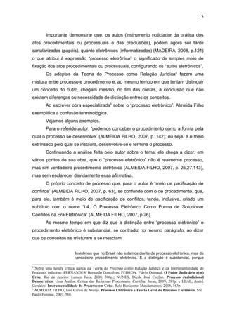 5



        Importante demonstrar que, os autos (instrumento noticiador da prática dos
atos procedimentais ou processuais e das preclusões), podem agora ser tanto
cartularizados (papéis), quanto eletrônicos (informatizados) (MADEIRA, 2008, p.121)
o que atribui à expressão “processo eletrônico” o significado de simples meio de
fixação dos atos procedimentais ou processuais, configurando os “autos eletrônicos”.
        Os adeptos da Teoria do Processo como Relação Jurídica4 fazem uma
mistura entre processo e procedimento e, ao mesmo tempo em que tentam distinguir
um conceito do outro, chegam mesmo, no fim das contas, à conclusão que não
existem diferenças ou necessidade de distinção entres os conceitos.
        Ao escrever obra especializada5 sobre o “processo eletrônico”, Almeida Filho
exemplifica a confusão terminológica.
        Vejamos alguns exemplos.
        Para o referido autor, “podemos conceber o procedimento como a forma pela
qual o processo se desenvolve” (ALMEIDA FILHO, 2007, p. 142), ou seja, é o meio
extrínseco pelo qual se instaura, desenvolve-se e termina o processo.
        Continuando a análise feita pelo autor sobre o tema, ele chega a dizer, em
vários pontos de sua obra, que o “processo eletrônico” não é realmente processo,
mas sim verdadeiro procedimento eletrônico (ALMEIDA FILHO, 2007, p. 25,27,143),
mas sem esclarecer devidamente essa afirmativa.
        O próprio conceito de processo que, para o autor é “meio de pacificação de
conflitos” (ALMEIDA FILHO, 2007, p. 63), se confunde com o de procedimento, que,
para ele, também é meio de pacificação de conflitos, tendo, inclusive, criado um
subtítulo com o nome “I.4. O Processo Eletrônico Como Forma de Solucionar
Conflitos da Era Eletrônica” (ALMEIDA FILHO, 2007, p.26).
        Ao mesmo tempo em que diz que a distinção entre “processo eletrônico” e
procedimento eletrônico é substancial, se contradiz no mesmo parágrafo, ao dizer
que os conceitos se misturam e se mesclam


                          Insistimos que no Brasil não estamos diante de processo eletrônico, mas de
                          verdadeiro procedimento eletrônico. E a distinção é substancial, porque

4
  Sobre uma leitura crítica acerca da Teoria do Processo como Relação Jurídica e da Instrumentalidade do
Processo, indica-se: FERNANDES, Bernardo Gonçalves; PEDRON, Flávio Quinaud. O Poder Judiciário e(m)
Crise. Rio de Janeiro: Lumen Juris, 2008. 306p., NUNES, Dierle José Coelho. Processo Jurisdicional
Democrático. Uma Análise Crítica das Reformas Processuais. Curitiba: Juruá, 2009, 281p. e LEAL, André
Cordeiro. Instrumentalidade do Processo em Crise. Belo Horizonte: Mandamentos, 2008, 163p.
5
  ALMEIDA FILHO, José Carlos de Araújo. Processo Eletrônico e Teoria Geral do Processo Eletrônico. São
Paulo:Forense, 2007, 568.
 