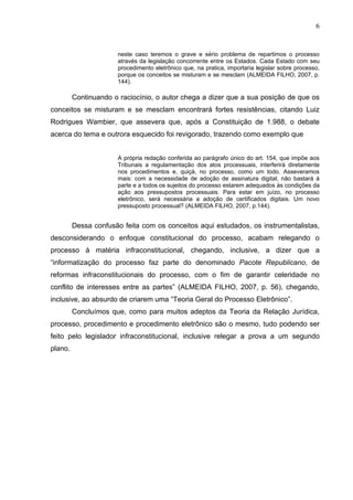 6


                      neste caso teremos o grave e sério problema de repartimos o processo
                      através da legislação concorrente entre os Estados. Cada Estado com seu
                      procedimento eletrônico que, na pratica, importaria legislar sobre processo,
                      porque os conceitos se misturam e se mesclam (ALMEIDA FILHO, 2007, p.
                      144).

         Continuando o raciocínio, o autor chega a dizer que a sua posição de que os
conceitos se misturam e se mesclam encontrará fortes resistências, citando Luiz
Rodrigues Wambier, que assevera que, após a Constituição de 1.988, o debate
acerca do tema e outrora esquecido foi revigorado, trazendo como exemplo que


                      A própria redação conferida ao parágrafo único do art. 154, que impõe aos
                      Tribunais a regulamentação dos atos processuais, interferirá diretamente
                      nos procedimentos e, quiçá, no processo, como um todo. Asseveramos
                      mais: com a necessidade de adoção de assinatura digital, não bastará à
                      parte e a todos os sujeitos do processo estarem adequados às condições da
                      ação aos pressupostos processuais. Para estar em juízo, no processo
                      eletrônico, será necessária a adoção de certificados digitais. Um novo
                      pressuposto processual? (ALMEIDA FILHO, 2007, p.144).


         Dessa confusão feita com os conceitos aqui estudados, os instrumentalistas,
desconsiderando o enfoque constitucional do processo, acabam relegando o
processo à matéria infraconstitucional, chegando, inclusive, a dizer que a
“informatização do processo faz parte do denominado Pacote Republicano, de
reformas infraconstitucionais do processo, com o fim de garantir celeridade no
conflito de interesses entre as partes” (ALMEIDA FILHO, 2007, p. 56), chegando,
inclusive, ao absurdo de criarem uma “Teoria Geral do Processo Eletrônico”.
         Concluímos que, como para muitos adeptos da Teoria da Relação Jurídica,
processo, procedimento e procedimento eletrônico são o mesmo, tudo podendo ser
feito pelo legislador infraconstitucional, inclusive relegar a prova a um segundo
plano.
 