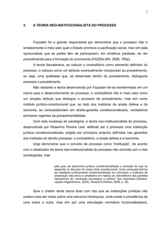7



3.    A TEORIA NEO-INSTITUCIONALISTA DO PROCESSO




      Fazzalari foi o grande responsável por demonstrar que o processo não é
simplesmente o meio pelo qual o Estado promove a pacificação social, mas sim pela
oportunidade que as partes têm de participarem, em simétrica paridade, do iter
procedimental para a formação do provimento (FAZZALARI, 2006, 780p).
      A teoria fazzalariana, ao colocar o contraditório como elemento definidor do
processo, o colocou como um atributo eventualmente incorporado ao procedimento,
ou seja, uma qualidade que, se observada dentro do procedimento, distinguiria
processo e procedimento.
      Não obstante a teoria desenvolvida por Fazzalari ter-se transformado em um
marco para o desenvolvimento do processo, o contraditório não é mais visto como
um simples atributo que distingue o processo de procedimento, mas sim como
instituto jurídico-constitucional que, ao lado dos institutos da ampla defesa e da
isonomia, se consubstanciam em direito-garantia constitucionalizado, verdadeiros
princípios regentes da procedimentalidade.
      Com esta mudança de paradigma, a teoria neo-institucionalista do processo,
desenvolvida por Rosemiro Pereira Leal, defende ser o processo uma instituição
jurídica constitucionalizada, erigida por princípios próprios definidos nas garantias
dos institutos do devido processo: o contraditório, a ampla defesa e a isonomia.
      Urge demonstrar que o conceito de processo como “instituição”, de acordo
com o idealizador da teoria neo-institucionalista do processo não coincide com o dos
sociologistas, mas


                     pelo grau de autonomia jurídica constitucionalizada a exemplo do que se
                     desponta no discurso do nosso texto constitucional, como conquista teórica
                     da cidadania juridicamente fundamentalizada em princípios e institutos de
                     proposição discursiva e ampliativa em réplica ao colonialismo dos padrões
                     repressores de “centração psicológica e política” dos chamados Estados-
                     nações hegemônicos. (LEAL, Rosemiro Pereira, 2008, p. 36)


      Quis o criador desta teoria dizer com isto que as instituições jurídicas não
podem mais ser vistas sobre uma estrutura hierárquica, onde existe a prevalência de
uma sobre a outra, mas sim por uma articulação normativa horizontalizadora,
 