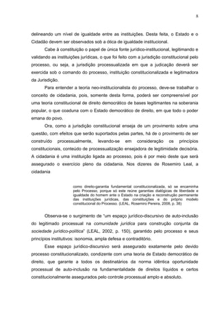 8



delineando um nível de igualdade entre as instituições. Desta feita, o Estado e o
Cidadão devem ser observados sob a ótica de igualdade institucional.
       Cabe à constituição o papel de única fonte jurídico-institucional, legitimando e
validando as instituições jurídicas, o que foi feito com a jurisdição constitucional pelo
processo, ou seja, a jurisdição processualizada em que a judicação deverá ser
exercida sob o comando do processo, instituição constitucionalizada e legitimadora
da Jurisdição.
       Para entender a teoria neo-institucionalista do processo, deve-se trabalhar o
conceito de cidadania, pois, somente desta forma, poderá ser compreensível por
uma teoria constitucional de direito democrático de bases legitimantes na soberania
popular, o que coaduna com o Estado democrático de direito, em que todo o poder
emana do povo.
       Ora, como a jurisdição constitucional enseja de um provimento sobre uma
questão, com efeitos que serão suportados pelas partes, há de o provimento de ser
construído    processualmente,      levando-se     em     consideração      os    princípios
constitucionais, conteúdo de processualização ensejadora de legitimidade decisória.
A cidadania é uma instituição ligada ao processo, pois é por meio deste que será
assegurado o exercício pleno da cidadania. Nos dizeres de Rosemiro Leal, a
cidadania


                      como direito-garantia fundamental constitucionalizada, só se encaminha
                      pelo Processo, porque só este reúne garantias dialógicas de liberdade e
                      igualdade do homem ante o Estado na criação e reconstrução permanente
                      das instituições jurídicas, das constituições e do próprio modelo
                      constitucional do Processo. (LEAL, Rosemiro Pereira, 2008, p. 38)


       Observa-se o surgimento de “um espaço jurídico-discursivo de auto-inclusão
do legitimado processual na comunidade jurídica para construção conjunta da
sociedade jurídico-política” (LEAL, 2002, p. 150), garantido pelo processo e seus
princípios institutivos: isonomia, ampla defesa e contraditório.
       Esse espaço jurídico-discursivo será assegurado exatamente pelo devido
processo constitucionalizado, condizente com uma teoria de Estado democrático de
direito, que garante a todos os destinatários da norma idêntica oportunidade
processual de auto-inclusão na fundamentalidade de direitos líquidos e certos
constitucionalmente assegurados pelo controle processual amplo e absoluto.
 