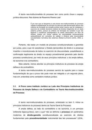 9



       A teoria neo-institucionalista do processo tem como ponto chave o espaço
jurídico-discursivo. Nos dizeres de Rosemiro Pereira Leal


                     É por isso que no lançamos a uma teoria neo-institucionalista do processo
                     voltada à estabilização do principio do discurso pela demarcação teórica dos
                     critérios da formação da vontade jurídica antes mesmo que se instalasse o
                     exercício da vontade decisória criadora de direitos integrantes de um dado
                     sistema jurídico, porque os critérios de formação da vontade é que vão
                     legitimar a existência paradigmática do direito democrático em face de
                     direitos criados em outras esferas de racionalidade exclusivamente
                     autojustificável em conceitos de validez e eficácia pela recursividade
                     (circularidade) normativa dos sistemas (Kelsen-Luhmann) (LEAL, 2002, p.
                     170)


       Portanto, não basta um modelo de processo constitucionalizado e garantido
por juízes, pois o que irá caracterizar o Estado democrático de direito é a presença
irrestrita e incondicionada de todos no exercício da discursividade, possibilitando a
confirmação legitimante do direito no espaço procedimental garantido pelo devido
processo constitucional, por meio de seus princípios institutivos: o da ampla defesa,
da isonomia e do contraditório.
       Mais adiante, iremos abordar os princípios institutivos do processo da ampla
defesa e do contraditório.
       A teoria neo-institucionalista do processo servirá de suporte para a nossa
fundamentação de que a prova não pode mais ser relegada a um segundo plano,
mas sim, entendida como verdadeiro instituto jurídico.




3.1.   A Prova como Instituto Jurídico ao Lado dos Princípios Institutivos do
Processo da Ampla Defesa e do Contraditório na Teoria Neo-Institucionalista
do Processo




       A teoria neo-institucionalista do processo, sintetizada no item 3, indica os
princípios institutivos do processo dentro da Teoria Geral do Processo.
       A ampla defesa, ao lado do contraditório e da isonomia, é um princípio
(referente lógico-jurídico), sem o qual “não se definiria o processo em parâmetros
modernos    de   direito-garantia     constitucionalizada      ao    exercício    de    direitos
fundamentais pela procedimentalidade instrumental das leis processuais” (LEAL,
 