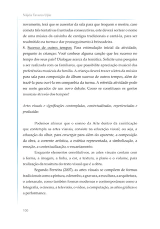 Nájela Tavares Ujiie
100
novamente, terá que se ausentar da sala para que troquem o mestre, caso
cometa três tentativas frustradas consecutivas, este deverá sortear o nome
de uma música da caixinha de cantigas tradicionais e cantá-la, para ser
readmitido na turma e dar prosseguimento à brincadeira.
8. Sucesso de outros tempos: Para estimulação inicial da atividade,
pergunte às crianças: Você conhece alguma canção que fez sucesso no
tempo dos seus pais? Dialogue acerca da temática. Solicite uma pesquisa
a ser realizada com os familiares, que possibilite apreciação musical das
preferências musicais da família. A criança deverá trazer a letra da música
para sala para composição do álbum sucesso de outros tempos, além de
trazê-la para ouvi-la em companhia da turma. A referida atividade pode
ser mote gerador de um novo debate: Como se constituem os gostos
musicais através dos tempos?
Artes visuais e significações contempladas, contextualizadas, experienciadas e
produzidas
Podemos afirmar que o ensino da Arte dentro da ramificação
que contempla as artes visuais, consiste na educação visual, ou seja, a
educação do olhar, para enxergar para além do aparente, a composição
da obra, a corrente artística, a estética representada, a simbolização, a
emoção, a contextualização, o encantamento.
Enquanto elementos constitutivos, as artes visuais contam com
a forma, a imagem, a linha, a cor, a textura, o plano e o volume, para
realização da tessitura do texto visual que é a obra.
Segundo Ferreira (2007), as artes visuais se compõem de formas
tradicionaiscomoapintura,odesenho,agravura,aescultura,aarquitetura,
o artesanato, como também formas modernas e contemporâneas como a
fotografia, o cinema, a televisão, o vídeo, a computação, as artes gráficas e
a performance.
 