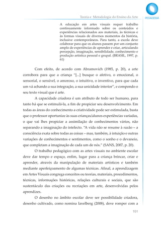 Teoria e Metodologia do Ensino da Arte
101
A educação em artes visuais requer trabalho
continuamente informado sobre os conteúdos e
experiências relacionados aos materiais, às técnicas e
às formas visuais de diversos momentos da história,
inclusive contemporâneos. Para tanto, a escola deve
colaborar para que os alunos passem por um conjunto
amplo de experiências de aprender e criar, articulando
percepção, imaginação, sensibilidade, conhecimento e
produção artística pessoal e grupal. (BRASIL, 1997, p.
61)
Com efeito, de acordo com Abramovich (1985, p. 20), a arte
corrobora para que a criança “[...] busque o afetivo, o emocional, o
sensorial, o sensível, o amoroso, o intuitivo, o inventivo, para que cada
um vá achando a sua integração, a sua unicidade interior”, e compondo o
seu texto visual que é arte.
A capacidade criadora é um atributo de todo ser humano, para
tanto há que se estimulá-la, a fim de propiciar seu desenvolvimento. Em
todas as áreas do conhecimento a criatividade pode ser estimulada, basta
que o professor oportunize às suas crianças/alunos experiências variadas,
o que vai lhes propiciar a assimilação de conhecimentos vários, não
separando a imaginação do intelecto. “A vida não se resume à razão – a
consciência exata sobre todas as coisas – mas, também, à intuição e outras
variações de conhecimentos e sentimentos, como o sonho e o devaneio,
que completam a imaginação de cada um de nós.” (SANS, 2007, p. 20).
O trabalho pedagógico com as artes visuais no ambiente escolar
deve dar tempo e espaço, enfim, lugar para a criança brincar, criar e
aprender, através da manipulação de materiais artísticos e também
mediante aperfeiçoamento de algumas técnicas. Afinal, a aprendizagem
em Artes Visuais congrega conceitos ou teorias, materiais, procedimentos,
técnicas, informações históricas, relações culturais e sociais, que são
sustentáculo das criações ou recriações em arte, desenvolvidas pelos
aprendizes.
O desenho no âmbito escolar deve ser possibilidade criadora,
desenho cultivado, como nomina Iavelberg (2008), deve romper com a
 