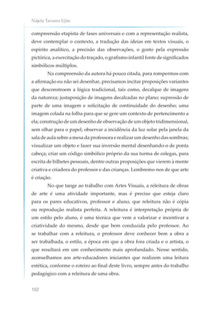 Nájela Tavares Ujiie
102
compreensão etapista de fases universais e com a representação realista,
deve contemplar o contexto, a tradução das ideias em textos visuais, o
espírito analítico, a precisão das observações, o gosto pela expressão
pictórica, a exercitação do traçado, o grafismo infantil fonte de significados
simbólicos múltiplos.
Na compreensão da autora há pouco citada, para rompermos com
a afirmação eu não sei desenhar, precisamos incitar proposições variantes
que desconstroem a lógica tradicional, tais como, decalque de imagens
da natureza; justaposição de imagens decalcadas no plano; supressão de
parte de uma imagem e solicitação de continuidade do desenho; uma
imagem colada na folha para que se gere um contexto de pertencimento a
ela; construção de um desenho de observação de um objeto tridimensional,
sem olhar para o papel; observar a incidência da luz solar pela janela da
sala de aula sobre a mesa da professora e realizar um desenho das sombras;
visualizar um objeto e fazer sua inversão mental desenhando-o de ponta
cabeça; criar um código simbólico próprio da sua turma de colegas, para
escrita de bilhetes pessoais, dentre outras proposições que vierem à mente
criativa e criadora do professor e das crianças. Lembremo-nos de que arte
é criação.
No que tange ao trabalho com Artes Visuais, a releitura de obras
de arte é uma atividade importante, mas é preciso que esteja claro
para os pares educativos, professor e aluno, que releitura não é cópia
ou reprodução realista perfeita. A releitura é interpretação própria de
um estilo pelo aluno, é uma técnica que vem a valorizar e incentivar a
criatividade do mesmo, desde que bem conduzida pelo professor. Ao
se trabalhar com a releitura, o professor deve conhecer bem a obra a
ser trabalhada, o estilo, a época em que a obra fora criada e o artista, o
que resultará em um conhecimento mais aprofundado. Nesse sentido,
aconselhamos aos arte-educadores iniciantes que realizem uma leitura
estética, conforme o roteiro ao final deste livro, sempre antes do trabalho
pedagógico com a releitura de uma obra.
 
