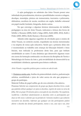 Teoria e Metodologia do Ensino da Arte
103
A ação pedagógica no substrato das Artes Visuais possui uma
infinidade de procedimentos, técnicas e possibilidades: recorte e colagem,
decalque, monotipia, pintura em monocromia, isocromia e policromia,
dobradura, escultura de sucata, escultura em argila, trabalho artesanal
em papel machê, bordado, fotografia, dentre outras.
No que converge a algumas técnicas interessantes de trabalho
pedagógico na área de Artes Visuais, indicamos a leitura dos livros de
Schiller e Rossano (2008), Kohl e Solga (2001), Kohl (2002, 2012), Kohl e
Potter (2003, 2005) e Kohl, Ramsey e Bowman (2005).
Adiante estão algumas sugestões de atividades para o ensino de
Artes Visuais, no contexto escolar, respaldada nas teorias mencionadas
e na empiria de nossa ação educativa. Sendo que a primeira delas não
é recomendada ao trabalho com crianças da Educação Infantil e Anos
Iniciais, mas indicada às professoras desta fase, para que tenham
sensibilidade ao outro. É uma dinâmica que desenvolvi algumas vezes
em cursos de formação continuada e no decurso da disciplina de Teoria e
Metodologia do Ensino da Arte e, pela inviabilidade de desenvolvê-la na
modalidade à distância, apresento para leitura e reflexão.
Artes Visuais e sugestões práticas para o ensino em sala de aula
1. Dinâmica minha arte: Análise da potencialidade criativa, padronização
artística, sensibilidade e juízo de valor acerca da arte que perpassa o
grupo de partícipes.
Material: Folhas de papel sulfite; giz de cera colorido e fita adesiva.
Processo: Solicitar aos componentes do grupo que façam desenhos livres, sendo
que poderão utilizar qualquer cor para os desenhos, registro do nome no verso da
folha. Dar ao grupo 10 minutos para a execução de seus desenhos. Na sequência,
recolhê-las e distribuir aleatoriamente os desenhos entre os participantes por
duas ou três vezes e solicitar que no período de 2 minutos mudem o que acharem
necessário nos desenhos. Informar que qualquer um dos participantes poderá
alterar o desenho dos demais participantes, menos o seu, caso seja o seu, deve
 
