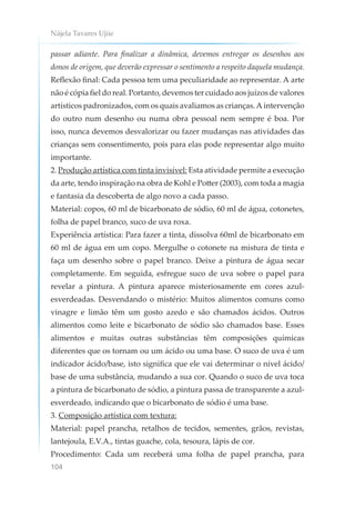 Nájela Tavares Ujiie
104
passar adiante. Para finalizar a dinâmica, devemos entregar os desenhos aos
donos de origem, que deverão expressar o sentimento a respeito daquela mudança.
Reflexão final: Cada pessoa tem uma peculiaridade ao representar. A arte
não é cópia fiel do real. Portanto, devemos ter cuidado aos juízos de valores
artísticos padronizados, com os quais avaliamos as crianças.A intervenção
do outro num desenho ou numa obra pessoal nem sempre é boa. Por
isso, nunca devemos desvalorizar ou fazer mudanças nas atividades das
crianças sem consentimento, pois para elas pode representar algo muito
importante.
2. Produção artística com tinta invisível: Esta atividade permite a execução
da arte, tendo inspiração na obra de Kohl e Potter (2003), com toda a magia
e fantasia da descoberta de algo novo a cada passo.
Material: copos, 60 ml de bicarbonato de sódio, 60 ml de água, cotonetes,
folha de papel branco, suco de uva roxa.
Experiência artística: Para fazer a tinta, dissolva 60ml de bicarbonato em
60 ml de água em um copo. Mergulhe o cotonete na mistura de tinta e
faça um desenho sobre o papel branco. Deixe a pintura de água secar
completamente. Em seguida, esfregue suco de uva sobre o papel para
revelar a pintura. A pintura aparece misteriosamente em cores azul-
esverdeadas. Desvendando o mistério: Muitos alimentos comuns como
vinagre e limão têm um gosto azedo e são chamados ácidos. Outros
alimentos como leite e bicarbonato de sódio são chamados base. Esses
alimentos e muitas outras substâncias têm composições químicas
diferentes que os tornam ou um ácido ou uma base. O suco de uva é um
indicador ácido/base, isto significa que ele vai determinar o nível ácido/
base de uma substância, mudando a sua cor. Quando o suco de uva toca
a pintura de bicarbonato de sódio, a pintura passa de transparente a azul-
esverdeado, indicando que o bicarbonato de sódio é uma base.
3. Composição artística com textura:
Material: papel prancha, retalhos de tecidos, sementes, grãos, revistas,
lantejoula, E.V.A., tintas guache, cola, tesoura, lápis de cor.
Procedimento: Cada um receberá uma folha de papel prancha, para
 