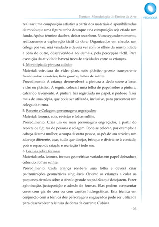 Teoria e Metodologia do Ensino da Arte
105
realizar uma composição artística a partir dos materiais disponibilizados
de modo que uma figura tenha destaque e na composição seja criado um
fundo.Após o término da obra, deixar secar bem. Num segundo momento,
realizaremos a exploração táctil da obra. Organizados em círculo, um
colega por vez será vendado e deverá ver com os olhos da sensibilidade
a obra do outro, descrevendo-a aos demais, pela percepção táctil. Para
execução da atividade haverá troca de atividades entre as crianças.
4. Monotipia de pintura a dedo:
Material: estrutura de vidro plana e/ou plástico grosso transparente
fixado sobre a carteira, tinta guache, folhas de sulfite.
Procedimento: A criança desenvolverá a pintura a dedo sobre a base,
vidro ou plástico. A seguir, colocará uma folha de papel sobre a pintura,
calcando levemente. A pintura fica registrada no papel, e pode-se fazer
mais de uma cópia, que pode ser utilizada, inclusive, para presentear um
colega da turma.
5. Recorte e Colagem: personagens engraçados:
Material: tesoura, cola, revistas e folhas sulfite.
Procedimento: Criar um ou mais personagens engraçados, a partir do
recorte de figuras de pessoas e colagem. Pode-se colocar, por exemplo: a
cabeça de uma mulher, a roupa de outra pessoa, os pés de um terceiro, um
adereço diferente, asas, tudo que desejar, brinque e divirta-se à vontade,
pois o espaço de criação e recriação é todo seu.
6. Formas sobre formas:
Material: cola, tesoura, formas geométricas variadas em papel dobradura
colorido, folhas sulfite.
Procedimento: Cada criança receberá uma folha e deverá criar
padronizações geométricas singulares. Oriente as crianças a colar os
pequenos círculos sobre o círculo grande no padrão que desejarem. Fazer
aglutinação, justaposição e adesão de formas. Elas podem acrescentar
cores com giz de cera ou com canetas hidrográficas. Esta técnica em
conjunção com a técnica dos personagens engraçados pode ser utilizada
para desenvolver releitura de obras da corrente Cubista.
 