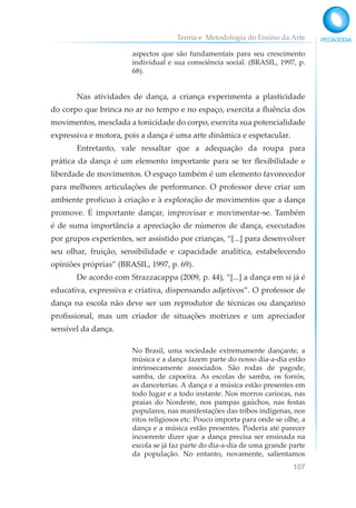 Teoria e Metodologia do Ensino da Arte
107
aspectos que são fundamentais para seu crescimento
individual e sua consciência social. (BRASIL, 1997, p.
68).
Nas atividades de dança, a criança experimenta a plasticidade
do corpo que brinca no ar no tempo e no espaço, exercita a fluência dos
movimentos, mesclada a tonicidade do corpo, exercita sua potencialidade
expressiva e motora, pois a dança é uma arte dinâmica e espetacular.
Entretanto, vale ressaltar que a adequação da roupa para
prática da dança é um elemento importante para se ter flexibilidade e
liberdade de movimentos. O espaço também é um elemento favorecedor
para melhores articulações de performance. O professor deve criar um
ambiente profícuo à criação e à exploração de movimentos que a dança
promove. É importante dançar, improvisar e movimentar-se. Também
é de suma importância a apreciação de números de dança, executados
por grupos experientes, ser assistido por crianças, “[...] para desenvolver
seu olhar, fruição, sensibilidade e capacidade analítica, estabelecendo
opiniões próprias” (BRASIL, 1997, p. 69).
De acordo com Strazzacappa (2009, p. 44), “[...] a dança em si já é
educativa, expressiva e criativa, dispensando adjetivos”. O professor de
dança na escola não deve ser um reprodutor de técnicas ou dançarino
profissional, mas um criador de situações motrizes e um apreciador
sensível da dança.
No Brasil, uma sociedade extremamente dançante, a
música e a dança fazem parte do nosso dia-a-dia estão
intrinsecamente associados. São rodas de pagode,
samba, de capoeira. As escolas de samba, os forrós,
as danceterias. A dança e a música estão presentes em
todo lugar e a todo instante. Nos morros cariocas, nas
praias do Nordeste, nos pampas gaúchos, nas festas
populares, nas manifestações das tribos indígenas, nos
ritos religiosos etc. Pouco importa para onde se olhe, a
dança e a música estão presentes. Poderia até parecer
incoerente dizer que a dança precisa ser ensinada na
escola se já faz parte do dia-a-dia de uma grande parte
da população. No entanto, novamente, salientamos
 