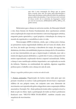 Nájela Tavares Ujiie
108
que não é essa concepção de dança que se pensa
para a escola, mas, sim, de como, pela aproximação e
observação da dança e pela reflexão sobre ela, podemos
pensar sobre nós mesmos. O que interessa como conteúdo
da dança escolar são os elementos da linguagem criativa
por meio do movimento. (STRAZZACAPPA, 2009, p. 47,
grifos nosso)
Reiteramos que a dança no universo escolar, da Educação Infantil
e dos Anos Iniciais do Ensino Fundamental, deve oportunizar contato
com a exploração do corpo em movimento e com essa linguagem artística,
enquanto pauta apreciativa, a qual propicia a introdução da criança no
mundo do espetáculo e a sensibiliza à arte e à vida.
Strazzacappa (2009) evidencia, ainda, que a dança para criança,
ao pensarmos numa organicidade didática até os 8 anos de idade, deve
ser livre, de modo que favoreça a descoberta do corpo, do espaço, das
dinâmicas, do ritmo, da mobilidade; já para as crianças de 8 a 10 considera-
as em fase intermediária em que a improvisação é indicada, mas vale o
ensino de alguns passos definidos; e, a partir dos 11 anos, a dança deve ter
ensino especializado, explorando técnica corporal racionalizada. Enfim,
a dança é uma ramificação artística importante a ser explorada na escola
da infância. Vejamos, na continuidade do capítulo, algumas sugestões
práticas para o trabalho com a dança em sala de aula.
Dança e sugestões práticas para o ensino em sala de aula
1. Nomes animados: Organização da turma numa roda para que uns
possam visualizar os outros. Cada participante deverá fazer a separação
silábica de seu próprio nome, em conjunto com uma dimensão de
movimento a ser reproduzido pelos colegas bem como a separação silábica
associativa. Exemplo: Ná – (bate palmas) Je (roda sobre o próprio eixo) La
(bate os pés no chão). Após a participação de todos ao final a professora
finalizará com: “MUI-TO BEM PA-RA-BÉNS”, também criando uma
sequência de movimentos.
 