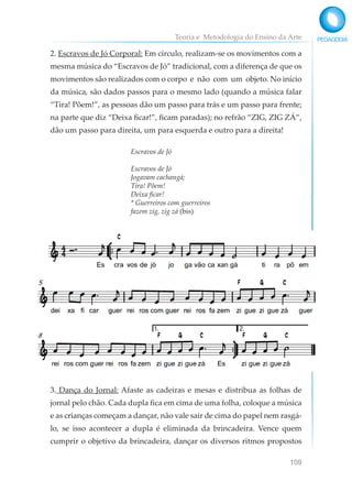 Teoria e Metodologia do Ensino da Arte
109
2. Escravos de Jó Corporal: Em círculo, realizam-se os movimentos com a
mesma música do “Escravos de Jó” tradicional, com a diferença de que os
movimentos são realizados com o corpo e não com um objeto. No início
da música, são dados passos para o mesmo lado (quando a música falar
“Tira! Põem!”, as pessoas dão um passo para trás e um passo para frente;
na parte que diz “Deixa ficar!”, ficam paradas); no refrão “ZIG, ZIG ZÁ”,
dão um passo para direita, um para esquerda e outro para a direita!
Escravos de Jó
Escravos de Jó
Jogavam cachangá;
Tira! Põem!
Deixa ficar!
* Guerreiros com guerreiros
fazem zig, zig zá (bis)
3. Dança do Jornal: Afaste as cadeiras e mesas e distribua as folhas de
jornal pelo chão. Cada dupla fica em cima de uma folha, coloque a música
e as crianças começam a dançar, não vale sair de cima do papel nem rasgá-
lo, se isso acontecer a dupla é eliminada da brincadeira. Vence quem
cumprir o objetivo da brincadeira, dançar os diversos ritmos propostos
 