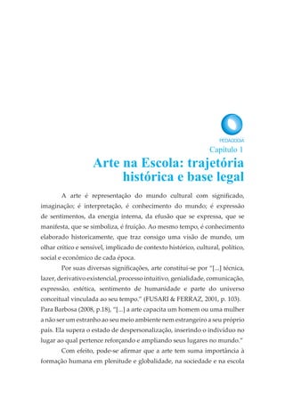 A arte é representação do mundo cultural com significado,
imaginação; é interpretação, é conhecimento do mundo; é expressão
de sentimentos, da energia interna, da efusão que se expressa, que se
manifesta, que se simboliza, é fruição. Ao mesmo tempo, é conhecimento
elaborado historicamente, que traz consigo uma visão de mundo, um
olhar crítico e sensível, implicado de contexto histórico, cultural, político,
social e econômico de cada época.
Por suas diversas significações, arte constitui-se por “[...] técnica,
lazer, derivativo existencial, processo intuitivo, genialidade, comunicação,
expressão, estética, sentimento de humanidade e parte do universo
conceitual vinculada ao seu tempo.” (FUSARI & FERRAZ, 2001, p. 103).
Para Barbosa (2008, p.18), “[...] a arte capacita um homem ou uma mulher
a não ser um estranho ao seu meio ambiente nem estrangeiro a seu próprio
país. Ela supera o estado de despersonalização, inserindo o indivíduo no
lugar ao qual pertence reforçando e ampliando seus lugares no mundo.”
Com efeito, pode-se afirmar que a arte tem suma importância à
formação humana em plenitude e globalidade, na sociedade e na escola
Arte na Escola: trajetória
histórica e base legal
Capítulo 1
 