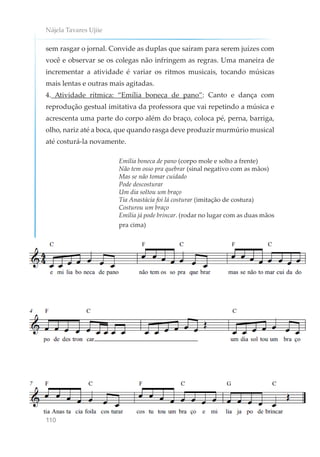 Nájela Tavares Ujiie
110
sem rasgar o jornal. Convide as duplas que saíram para serem juízes com
você e observar se os colegas não infringem as regras. Uma maneira de
incrementar a atividade é variar os ritmos musicais, tocando músicas
mais lentas e outras mais agitadas.
4. Atividade rítmica: “Emília boneca de pano”: Canto e dança com
reprodução gestual imitativa da professora que vai repetindo a música e
acrescenta uma parte do corpo além do braço, coloca pé, perna, barriga,
olho, nariz até a boca, que quando rasga deve produzir murmúrio musical
até costurá-la novamente.
Emília boneca de pano (corpo mole e solto a frente)
Não tem osso pra quebrar (sinal negativo com as mãos)
Mas se não tomar cuidado
Pode descosturar
Um dia soltou um braço
Tia Anastácia foi lá costurar (imitação de costura)
Costurou um braço
Emília já pode brincar. (rodar no lugar com as duas mãos
pra cima)
 