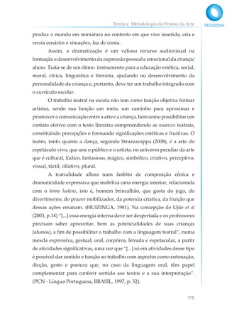 Teoria e Metodologia do Ensino da Arte
115
produz o mundo em miniatura no contexto em que vive inserida, cria e
recria cenários e situações, faz de conta.
Assim, a dramatização é um valioso recurso audiovisual na
formação e desenvolvimento da expressão pessoal e emocional da criança/
aluno. Trata-se de um ótimo instrumento para a educação estética, social,
moral, cívica, linguística e literária, ajudando no desenvolvimento da
personalidade da criança e, portanto, deve ter um trabalho integrado com
o currículo escolar.
O trabalho teatral na escola não tem como função objetiva formar
artistas, sendo sua função um meio, um caminho para aproximar e
promover a comunicação entre a arte e a criança, bem como possibilitar um
contato efetivo com o texto literário compreendendo as nuances teatrais,
constituindo percepções e formando significações estéticas e fruitivas. O
teatro, tanto quanto a dança, segundo Strazzacappa (2008), é a arte do
espetáculo vivo, que une o público e o artista, no universo peculiar da arte
que é cultural, lúdico, fantasioso, mágico, simbólico, criativo, perceptivo,
visual, táctil, olfativo, plural.
A teatralidade aflora num âmbito de composição cênica e
dramaticidade expressiva que mobiliza uma energia interior, relacionada
com o homo ludens, isto é, homem brincalhão, que gosta do jogo, do
divertimento, do prazer mobilizador, da potencia criativa, da fruição que
dessas ações emanam. (HUIZINGA, 1981). Na concepção de Ujiie et al
(2003, p.14) “[...] essa energia interna deve ser despertada e os professores
precisam saber aproveitar, bem as potencialidades de suas crianças
(alunos), a fim de possibilitar o trabalho com a linguagem teatral”, numa
mescla expressiva, gestual, oral, corpórea, letrada e espetacular, a partir
de atividades significativas, uma vez que “[...] só em atividades desse tipo
é possível dar sentido e função ao trabalho com aspectos como entonação,
dicção, gesto e postura que, no caso da linguagem oral, têm papel
complementar para conferir sentido aos textos e a sua interpretação”.
(PCN - Língua Portuguesa, BRASIL, 1997, p. 52).
 