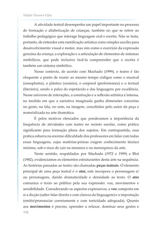 Nájela Tavares Ujiie
116
A atividade teatral desempenha um papel importante no processo
de formação e alfabetização de crianças, também no que se refere ao
trabalho pedagógico que interage linguagem oral e escrita. Não se trata,
portanto, de entender esta ramificação artística como simples auxílio para
desenvolvimento visual e motor, mas sim como o exercício da expressão
genuína da criança; a exploração e a articulação de elementos de sistemas
simbólicos, que pode inclusive fazê-la compreender que a escrita é
também um sistema simbólico.
Nesse contexto, de acordo com Machado (1999), o teatro é tão
eloquente a ponto de reunir ao mesmo tempo códigos como o musical
(sonoplastia), o plástico (cenário), o corporal (performance) e o textual
(literário), sendo o palco do espetáculo e das linguagens por excelência.
Nesse universo de interações, a construção e a reflexão artística é intensa,
na medida em que a narrativa imaginada ganha dimensões concretas
no gesto, na fala, no som, na imagem, concebidos pelo autor da peça e
materializada na arte dramática.
É pelos motivos elencados que ponderamos a importância da
frequência de atividades com teatro no recinto escolar, como prática
significante para formação plena dos sujeitos. Em contrapartida, essa
prática esbarra na enorme dificuldade dos professores em lidar com todas
essas linguagens, cujas matérias-primas exigem conhecimento técnico
mínimo, sob o risco de cair na mesmice e no menosprezo da arte.
Neste sentido, respaldados por Machado (1972 e 1999) e Blot
(1982), evidenciamos os elementos estruturantes desta arte na sequência.
As histórias passadas ao teatro são chamadas peças teatrais. O elemento
principal de uma peça teatral é o ator, este incorpora o personagem e/
ou personagens, dando dramaticidade e densidade ao texto. O ator
comunica o texto ao público pela sua expressão: voz, movimentos e
sensibilidade. Considerando os aspectos expressivos, a voz comporta em
si a dicção (saber falar direito e com clareza da linguagem) e a impostação
(emitir/pronunciar corretamente e com tonicidade adequada). Quanto
aos movimentos é preciso, aprender a relaxar, dominar seus gestos e
 