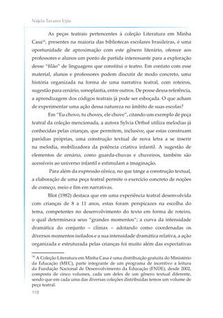 Nájela Tavares Ujiie
118
As peças teatrais pertencentes à coleção Literatura em Minha
Casa16
, presentes na maioria das bibliotecas escolares brasileiras, é uma
oportunidade de aproximação com este gênero literário, oferece aos
professores e alunos um ponto de partida interessante para a exploração
desse “filão” de linguagens que constitui o teatro. Em contato com esse
material, alunos e professores podem discutir de modo concreto, uma
história organizada na forma de uma narrativa teatral, com roteiros,
sugestão para cenário, sonoplastia, entre outros. De posse dessa referência,
a aprendizagem dos códigos teatrais já pode ser esboçada. O que acham
de experimentar uma ação dessa natureza no âmbito de suas escolas?
Em “Eu chovo, tu choves, ele chove”, citando um exemplo de peça
teatral da coleção mencionada, a autora Sylvia Orthof utiliza melodias já
conhecidas pelas crianças, que permitem, inclusive, que estas construam
paródias próprias, uma construção textual de nova letra a se inserir
na melodia, mobilizadora da potência criativa infantil. A sugestão de
elementos de cenário, como guarda-chuvas e chuveiros, também são
acessíveis ao universo infantil e estimulam a imaginação.
Para além da expressão cênica, no que tange a construção textual,
a elaboração de uma peça teatral permite o exercício concreto de noções
de começo, meio e fim em narrativas.
Blot (1982) destaca que em uma experiência teatral desenvolvida
com crianças de 8 a 11 anos, estas foram perspicazes na escolha do
tema, competentes no desenvolvimento do texto em forma de roteiro,
o qual determinava seus “grandes momentos”; a curva da intensidade
dramática do conjunto – clímax – adotando como coordenadas os
diversos momentos isolados e a sua intensidade dramática relativa, a ação
organizada e estruturada pelas crianças foi muito além das expectativas
16
A Coleção Literatura em Minha Casa é uma distribuição gratuita do Ministério
da Educação (MEC), parte integrante de um programa de incentivo a leitura
da Fundação Nacional de Desenvolvimento da Educação (FNDE), desde 2002,
composta de cinco volumes, cada um deles de um gênero textual diferente,
sendo que em cada uma das diversas coleções distribuídas temos um volume de
peça teatral.
 