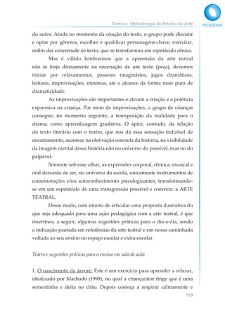 Teoria e Metodologia do Ensino da Arte
119
do autor. Ainda no momento da criação do texto, o grupo pode discutir
e optar por gêneros, escolher e qualificar personagens-chave, exercitar,
enfim dar concretude ao texto, que se transformou em espetáculo cênico.
Mas é válido lembrarmos que a apreensão da arte teatral
não se forja diretamente na encenação de um texto (peça), devemos
iniciar por relaxamentos, passeios imaginários, jogos dramáticos,
leituras, improvisações, mínimas, até o alcance da forma mais pura de
dramaticidade.
As improvisações são importantes e ativam a criação e a potência
expressiva na criança. Por meio de improvisações, o grupo de crianças
consegue, no momento seguinte, a transposição da realidade para o
drama, como aprendizagem gradativa. O ápice, contudo, da relação
do texto literário com o teatro, que nos dá essa sensação indizível de
encantamento, acontece na efetivação concreta da história, na visibilidade
da imagem mental dessa história não no universo do possível, mas no do
palpável.
Somente sob esse olhar, as expressões corporal, rítmica, musical e
oral deixarão de ser, no universo da escola, unicamente instrumentos de
comemorações e/ou autoconhecimento psicologizantes, transformando-
se em um espetáculo de uma transgressão possível e concreta: a ARTE
TEATRAL.
Desse modo, com intuito de articular uma proposta ilustrativa do
que seja adequado para uma ação pedagógica com a arte teatral, é que
inserimos, a seguir, algumas sugestões práticas para o dia-a-dia, sendo
a indicação pautada em referências da arte teatral e em nossa caminhada
voltada ao seu ensino no espaço escolar e extra-escolar.
Teatro e sugestões práticas para o ensino em sala de aula
1. O nascimento da árvore: Este é um exercício para aprender a relaxar,
idealizado por Machado (1999), no qual a criança/ator finge que é uma
sementinha e deita no chão. Depois começa a respirar calmamente e
 