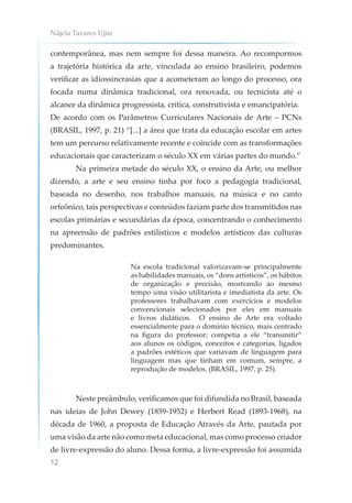 Nájela Tavares Ujiie
12
contemporânea, mas nem sempre foi dessa maneira. Ao recompormos
a trajetória histórica da arte, vinculada ao ensino brasileiro, podemos
verificar as idiossincrasias que a acometeram ao longo do processo, ora
focada numa dinâmica tradicional, ora renovada, ou tecnicista até o
alcance da dinâmica progressista, crítica, construtivista e emancipatória.
De acordo com os Parâmetros Curriculares Nacionais de Arte – PCNs
(BRASIL, 1997, p. 21) “[...] a área que trata da educação escolar em artes
tem um percurso relativamente recente e coincide com as transformações
educacionais que caracterizam o século XX em várias partes do mundo.”
Na primeira metade do século XX, o ensino da Arte, ou melhor
dizendo, a arte e seu ensino tinha por foco a pedagogia tradicional,
baseada no desenho, nos trabalhos manuais, na música e no canto
orfeônico, tais perspectivas e conteúdos faziam parte dos transmitidos nas
escolas primárias e secundárias da época, concentrando o conhecimento
na apreensão de padrões estilísticos e modelos artísticos das culturas
predominantes.
Na escola tradicional valorizavam-se principalmente
as habilidades manuais, os “dons artísticos”, os hábitos
de organização e precisão, mostrando ao mesmo
tempo uma visão utilitarista e imediatista da arte. Os
professores trabalhavam com exercícios e modelos
convencionais selecionados por eles em manuais
e livros didáticos. O ensino de Arte era voltado
essencialmente para o domínio técnico, mais centrado
na figura do professor; competia a ele “transmitir”
aos alunos os códigos, conceitos e categorias, ligados
a padrões estéticos que variavam de linguagem para
linguagem mas que tinham em comum, sempre, a
reprodução de modelos. (BRASIL, 1997, p. 25).
Neste preâmbulo, verificamos que foi difundida no Brasil, baseada
nas ideias de John Dewey (1859-1952) e Herbert Read (1893-1968), na
década de 1960, a proposta de Educação Através da Arte, pautada por
uma visão da arte não como meta educacional, mas como processo criador
de livre-expressão do aluno. Dessa forma, a livre-expressão foi assumida
 