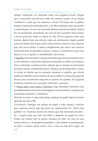 Nájela Tavares Ujiie
120
sempre respirando vai crescendo como uma pequena árvore. Depois
que a sementinha saiu da terra, então ela começa a crescer. A sua coluna
vertebral é o caule que vai sustentar a árvore. Os braços são os galhos.
Sempre respirando profundamente, e de olhos fechados, para não perder
a concentração, a árvore vai crescendo até ficar uma árvore adulta. Depois
ela vai murchando, murchando até virar de novo semente. Dessa forma,
a árvore passa por todas as etapas da vida. Ela foi pequena como uma
criança, depois ficou um arbusto como um adolescente, depois grande
como um adulto; deu frutos e ficou velha, morreu e tornou a virar semente
para dar novos frutos. A autora complementa que esse é um exercício
muito bom para se aprender a relaxar o corpo e a concentrar-se, pois sem
educar a voz, os gestos e a sensibilidade, não há ator.
2. Espelho: Esta atividade é um jogo dramático que serve para desenvolver
os movimentos, a expressão corporal coordenada e a criativa nas crianças.
Para a realização, o professor deve solicitar que as crianças se posicionem
em duas colunas, constituindo pares, voltados um de frente para o outro.
A coluna da direita será no primeiro momento o espelho, que deverá
repetir em detalhes os movimentos de quem reflete.A criança da esquerda
deverá criar movimentos enquanto se aprecia no espelho. No segundo
momento, invertem-se as posições, repetindo o processo.
3. Feitiço pode virar contra o feiticeiro: Jogo dramático interativo, que
possibilita desenvolvimento da inteligência emocional inter e intrapessoal,
exercitação expressiva e cinestésica.
Material necessário: 1 caixa com tampa, pedaços de papel, lápis ou caneta,
aparelho de som, CDS.
Procedimento: Entregar um pedaço de papel a cada criança e solicitar
que a mesma escreva algo que possa ser representado. Ex: “Imite uma
galinha” ou “Expresse através de mímica que está morrendo de fome”,
etc. A seguir peça que cada um dobre e deposite seu papel na caixa.
Forme um círculo com os alunos sentados no chão. Ao som de uma
música inicia-se a brincadeira passando a caixa dentre os participantes,
ao parar a música, quem estiver com a caixa na mão deve pegar um
 