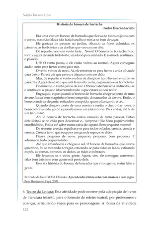 Nájela Tavares Ujiie
122
História do boneco de borracha
(Autor Desconhecido)
Era uma vez um boneco de borracha que ficava de todos os jeitos com
o corpo, mas não falava não fazia barulho e mexia-se bem devagar.
Ele gostava de passear no jardim, olhando as flores coloridas, os
pássaros, as borboletas e as abelhas que voavam no alto.
De repente, veio um vento forte... Nossa! O boneco de borracha ficou
torto e agora ele anda todo torto, virado só para um lado. E assim ele continuou
o passeio.
Ufá! O vento parou, e ele então voltou ao normal. Agora conseguia
andar tanto para frente como para trás.
O vento voltou de novo. Aí, ele entortou-se para frente e anda olhando
para baixo. Parece até que procura alguma coisa no chão.
Mas, de repente, o vento mudou de direção e fez o boneco entortar-se
para trás. Agora ele só vê o que está lá no alto: o céu, os pássaros e as borboletas.
Finalmente, o vento parou de vez. O boneco de borracha endireitou-se
e continuou o passeio observando tudo o que estava ao seu redor.
Engraçado é que quando o boneco de borracha chegava perto de uma
árvore ficava bem magrinho e bem comprido, do tamanho da árvore. Então, o
boneco andava elegante, esticado e comprido, quase alcançando o céu.
Quando chegava perto de uma roseira e sentia o cheiro das rosas, o
boneco ficava todo gordo e pesado como um elefantinho. Para andar, até fazia
um barulhão!
Ah! O boneco de borracha estava cansado de tanto passear. Então
dele deitou-se no chão para descansar e... surpresa ! Ele ficou pequenininho,
encolhidinho. Podia até caber numa caixa de sapato. Bem pequeno mesmo!
De repente, crescia, espalhava-se para todos os lados, crescia, crescia e
crescia. Crescia tanto que ocupava um grande espaço no chão.
Ficava pequeno de novo, pequeno, pequeno, bem pequeno. E
adormecia todo pequenininho....
Até que amanheceu e chegou o sol. O boneco de borracha, que estava
quietinho, foi se mexendo devagar, esticando-se para todos os lados, esticando
os pés, as pernas, o tronco, os dedos, as mãos e os braços.
Ele levantou-se e virou gente. Agora, sim, ele consegue conversar,
falar bem baixinho com quem está perto dele.
Essa é a história do boneco de borracha que virou gente, assim feito a
gente.
Retirado do livro: YOGI, Chizuko. Aprendendo e brincando com músicas e com jogos.
Belo Horizonte: Fapi, 2003.
6. Teatro da Leitura: Esta atividade pode ocorrer pela adaptação de livros
de literatura infantil, para o formato de roteiro teatral, por professores e
crianças, articulando vozes para os personagens. A tônica da atividade
 