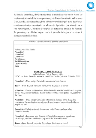 Teoria e Metodologia do Ensino da Arte
123
é a leitura dramática, dando tonicidade e intensidade ao texto. Antes de
realizar o teatro da leitura, os personagens devem ler o texto todo e suas
falas, dando a ela veracidade, bem como deverão criar por meio de sucatas
e outros materiais, um objeto ou elemento figurativo que caracterize o
seu personagem. O número de cópias do roteiro se articula ao número
de personagens. Abaixo segue um roteiro adaptado para proceder à
atividade acima descrita:
Teatro da Leitura: histórias para ler brincando
Roteiro para sete vozes:
Narrador 1
Narrador 2
Camaleão
Pernilongo
Sabiá-laranjeira
Louva-a-deus
Sapo
BOM DIA, TODAS AS CORES
Adaptado por Nájela Tavares Ujiie
ROCHA, Ruth. Bom dia, todas as cores! São Paulo: Quinteto Editorial, 2000.
Narrador 1 – Meu amigo Camaleão acordou de bom humor.
Todos – Bom dia, sol, bom dia, flores, bom dia, todas as cores!
Narrador 2 - Lavou o rosto numa folha cheia de orvalho. Mudou sua cor para
cor-de-rosa, que ele achava a mais bonita de todas, e saiu para o sol, contente
da vida.
Narrador 1 – Meu amigo Camaleão estava feliz. Porque tinha chegado a
primavera. E o sol, finalmente, depois de um inverno longo e frio, brilhava,
alegre, no céu.
Camaleão – Eu hoje estou de bem com a vida. Quero ser bonzinho
Pra todo mundo...
Narrador 2 – Logo que saiu de casa, o Camaleão encontrou o professor
pernilongo, que toca violino na orquestra do Teatro Florestal.
Todos – Bom dia, sol, bom dia, flores, bom dia, todas as cores!
 