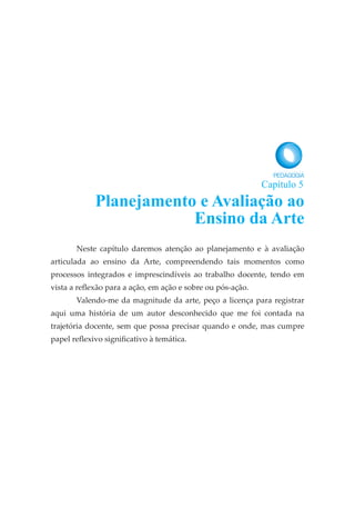 Neste capítulo daremos atenção ao planejamento e à avaliação
articulada ao ensino da Arte, compreendendo tais momentos como
processos integrados e imprescindíveis ao trabalho docente, tendo em
vista a reflexão para a ação, em ação e sobre ou pós-ação.
Valendo-me da magnitude da arte, peço a licença para registrar
aqui uma história de um autor desconhecido que me foi contada na
trajetória docente, sem que possa precisar quando e onde, mas cumpre
papel reflexivo significativo à temática.
Planejamento e Avaliação ao
Ensino da Arte
Capítulo 5
 