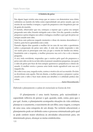 Nájela Tavares Ujiie
128
A história do peixe
Em algum lugar existia uma moça que se casou e ao demonstrar seus dotes
culinários ao marido ela tinha como especialidade um peixe assado, que era
receita de sua família à tempos, o qual ela preparava com frequência por ser
de gosto do marido.
O marido, observador que era, começou a reparar que o peixe era sempre
preparado sem rabo, ficando intrigado com o fato. Um dia, quando a mulher
preparou o peixe elogiou seu sabor e indagou a mulher o por quê do peixe ser
sempre assado sem rabo.
Esta ficou sem palavras naquele momento e disse ela mesma desconhecer o
motivo, pois havia aprendido com a mãe.
Passado alguns dias quando a mulher foi na casa de sua mãe a questionou
sobre a preparação do peixe sem rabo. A mãe não soube responder e não
ver razão para se preocupar com isso, já que a receita de família era ótima.
Insatisfeita com a resposta, a mulher procurou sua avó e fez a ela a mesma
pergunta.
A avó, toda sorridente, respondeu que o motivo pelo qual ela preparava o
peixe sem rabo se devia ao fato dela só possuir assadeiras pequenas, nas quais
o rabo do peixe por ficar de fora sempre queimava e prejudicava o cheiro do
assado. A mulher sorriu e passou uma tarde muito agradável com sua avó
naquele dia.
De volta à sua casa, naquela noite, contou o motivo da avó ao marido. Os dois
se divertiram com aquilo. Daí em diante, a mulher passou a preparar o peixe
assado com o rabo e ficar mais atenta aos detalhes e à utilidade prática das
coisas.
Autor Desconhecido
Definindo o planejamento e o plano de ensino/aula no Ensino da Arte
O planejamento é uma tarefa humana, pela racionalidade e
capacidade reflexiva de pensar o quê, quando, onde, como, para que e
por quê. Assim, o planejamento acompanha situações da vida cotidiana,
planeja-se o casamento, o nascimento de um filho, uma viagem, a compra
de uma casa, uma conquista de um desejo. Na vertente educacional, o
planejamento pode ser definido como o processo sistematizado pelo qual
se pode conferir maior eficiência às atividades educacionais para, em
determinado prazo, alcançar as metas estabelecidas.
 