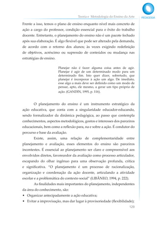 Teoria e Metodologia do Ensino da Arte
129
Frente a isso, temos o plano de ensino enquanto nível mais concreto de
ação a cargo do professor, condição essencial para o êxito do trabalho
docente. Entretanto, o planejamento do ensino não é um pacote fechado
após sua elaboração. É algo flexível que pode ser alterado pela demanda,
de acordo com o retorno dos alunos; às vezes exigindo redefinição
de objetivos, acréscimo ou supressão de conteúdos ou mudança nas
estratégias de ensino.
Planejar não é fazer alguma coisa antes de agir.
Planejar é agir de um determinado modo para um
determinado fim. Isto quer dizer, sobretudo, que
planejar é incorporar à ação um algo. De imediato,
esse algo a mais deve ser definido como um modo de
pensar, apto, ele mesmo, a gerar um tipo próprio de
ação. (GANDIN, 1995, p. 116).
O planejamento do ensino é um instrumento estratégico da
ação educativa, que conta com a singularidade educador-educando,
sendo formalizador da dinâmica pedagógica, ao passo que contempla
conhecimentos, aspectos metodológicos, gostos e interesses dos parceiros
educacionais, bem como a reflexão para, na e sobre a ação. É condutor do
percurso e base da avaliação.
Existe, assim, uma relação de complementaridade entre
planejamento e avaliação, esses elementos do ensino são parceiros
incontestes. É essencial ao planejamento ser claro e compreensível aos
envolvidos diretos, favorecedor da avaliação como processo articulador,
escapando do olhar ingênuo para uma observação profunda, crítica
e significativa. “O planejamento é um processo de racionalização,
organização e coordenação da ação docente, articulando a atividade
escolar e a problemática do contexto social” (LIBÂNEO, 1994, p. 222).
As finalidades mais importantes do planejamento, independentes
da área do conhecimento, são:
• Organizar antecipadamente a ação educativa;
• Evitar a improvisação, mas dar lugar à provisoriedade (flexibilidade);
 