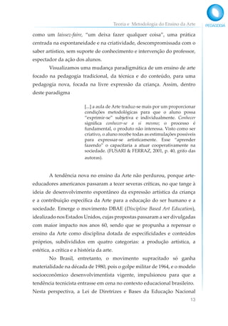 Teoria e Metodologia do Ensino da Arte
13
como um laissez-faire, “um deixa fazer qualquer coisa”, uma prática
centrada na espontaneidade e na criatividade, descompromissada com o
saber artístico, sem suporte de conhecimento e intervenção do professor,
espectador da ação dos alunos.
Visualizamos uma mudança paradigmática de um ensino de arte
focado na pedagogia tradicional, da técnica e do conteúdo, para uma
pedagogia nova, focada na livre expressão da criança. Assim, dentro
deste paradigma
[...] a aula de Arte traduz-se mais por um proporcionar
condições metodológicas para que o aluno possa
“exprimir-se” subjetiva e individualmente. Conhecer
significa conhecer-se a si mesmo; o processo é
fundamental, o produto não interessa. Visto como ser
criativo, o aluno recebe todas as estimulações possíveis
para expressar-se artisticamente. Esse “aprender
fazendo” o capacitaria a atuar cooperativamente na
sociedade. (FUSARI & FERRAZ, 2001, p. 40, grifo das
autoras).
A tendência nova no ensino da Arte não perdurou, porque arte-
educadores americanos passaram a tecer severas críticas, no que tange à
ideia de desenvolvimento espontâneo da expressão artística da criança
e a contribuição específica da Arte para a educação do ser humano e a
sociedade. Emerge o movimento DBAE (Discipline Based Art Education),
idealizado nos Estados Unidos, cujas propostas passaram a ser divulgadas
com maior impacto nos anos 60, sendo que se propunha a repensar o
ensino da Arte como disciplina dotada de especificidades e conteúdos
próprios, subdivididos em quatro categorias: a produção artística, a
estética, a crítica e a história da arte.
No Brasil, entretanto, o movimento supracitado só ganha
materialidade na década de 1980, pois o golpe militar de 1964, e o modelo
socioeconômico desenvolvimentista vigente, impulsionou para que a
tendência tecnicista entrasse em cena no contexto educacional brasileiro.
Nesta perspectiva, a Lei de Diretrizes e Bases da Educação Nacional
 