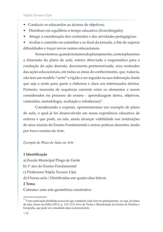 Nájela Tavares Ujiie
130
• Conduzir os educandos ao alcance de objetivos;
• Distribuir em equilíbrio o tempo educativo (livre/dirigido);
• Atingir a coordenação dos conteúdos e das atividades pedagógicas;
• Avaliar o caminho no caminhar e ao final da jornada, a fim de superar
dificuldades e traçar novos rumos educacionais.
Nessestermos,quandotratamosdoplanejamento,contemplaremos
a dimensão do plano de aula, roteiro abreviado e esquemático para a
condução da ação docente, documento pormenorizado, eixo norteador
das ações educacionais, em todas as áreas do conhecimento, que, todavia,
não tem um modelo “certo” e rígido a ser seguido na sua elaboração, basta
que seja o norte para quem o elaborou e claro aos interessados diretos.
Portanto, necessita de sequência coerente entre os elementos a serem
considerados no processo de ensino - aprendizagem (tema, objetivos,
conteúdos, metodologia, avaliação e referências)17
.
Considerando o exposto, apresentaremos um exemplo de plano
de aula, o qual já foi desenvolvido em nossa experiência educativa de
outrora e que pode, ou não, ainda alcançar viabilidade nas instituições
de anos iniciais do Ensino Fundamental e outras práticas docentes, tendo
por foco o ensino da Arte:
Exemplo de Plano de Aula em Arte
1 Identificação
a) Escola Municipal Pingo de Gente
b) 1º ano do Ensino Fundamental
c) Professora Nájela Tavares Ujiie
d) 8 horas-aula / Distribuídas em quatro dias letivos
2 Tema
Cubismo: uma arte geométrica construtiva
17
Uma explicação detalhada acerca do que compõem cada item do planejamento, ou seja, do plano
de aula, temos em Pabis (2012, p. 122-123), livro de Teoria e Metodologia do Ensino de História e
Geografia, que pode ser consultado para esclarecimento.
 
