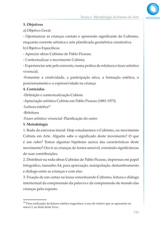 Teoria e Metodologia do Ensino da Arte
131
3. Objetivos
a) Objetivo Geral:
- Oportunizar as crianças contato e apreensão significante do Cubismo,
enquanto corrente artística e arte planificada geométrica construtiva.
b) Objetivo Específicos:
- Apreciar obras Cubistas de Pablo Picasso;
- Contextualizar o movimento Cubista;
- Experienciar arte pelo concreto, numa prática de releitura e fazer artístico
vivencial;
-Fomentar a criatividade, a participação ativa, a formação estética, o
posicionamento e a expressividade na criança.
4. Conteúdos
-Definição e contextualização Cubista
-Apreciação artística Cubista em Pablo Picasso (1881-1973)
-Leitura estética18
-Releitura
-Fazer artístico vivencial: Planificação do outro
5. Metodologia
1. Roda da conversa inicial: Hoje estudaremos o Cubismo, ou movimento
Cubista em Arte. Alguém sabe o significado deste movimento? O que
é um cubo? Temos algumas hipóteses acerca das características deste
movimento? Ouvir as crianças de forma sensível, extraindo significâncias
de suas contribuições.
2. Distribuir na roda obras Cubistas de Pablo Picasso, impressas em papel
fotográfico, tamanho A4, para apreciação, manipulação, deslumbramento
e diálogo entre as crianças e com elas.
3. Fixação de um cartaz na lousa conceituando Cubismo, leitura e diálogo
intertextual da compreensão da palavra e da compreensão de mundo das
crianças pelo exposto.
18
Para realização da leitura estética sugerimos o uso do roteiro que se apresenta no
anexo I, ao final deste livro.
 