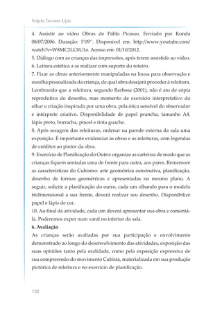 Nájela Tavares Ujiie
132
4. Assistir ao vídeo Obras de Pablo Picasso. Enviado por Konda
08/07/2006. Duração: 5’09’’. Disponível em: http://www.youtube.com/
watch?v=W8MC2LC0U1o. Acesso em: 01/10/2012.
5. Diálogo com as crianças das impressões, após terem assistido ao vídeo.
6. Leitura estética a se realizar com suporte do roteiro.
7. Fixar as obras anteriormente manipuladas na lousa para observação e
escolha pessoalizada da criança, de qual obra desejará proceder à releitura.
Lembrando que a releitura, segundo Barbosa (2001), não é ato de cópia
reprodutiva do desenho, mas momento de exercício interpretativo do
olhar e criação inspirada por uma obra, pela ótica sensível do observador
e intérprete criativo. Disponibilidade de papel prancha, tamanho A4,
lápis preto, borracha, pincel e tinta guache.
8. Após secagem das releituras, ordenar na parede externa da sala uma
exposição. É importante evidenciar as obras e as releituras, com legendas
de créditos ao pintor da obra.
9. Exercício de Planificação do Outro: organize as carteiras de modo que as
crianças fiquem sentadas uma de frente para outra, aos pares. Rememore
as características do Cubismo: arte geométrica construtiva, planificação,
desenho de formas geométricas e apresentadas no mesmo plano. A
seguir, solicite a planificação do outro, cada um olhando para o modelo
tridimensional a sua frente, deverá realizar seu desenho. Disponibilize
papel e lápis de cor.
10. Ao final da atividade, cada um deverá apresentar sua obra e comentá-
la. Poderemos expor num varal no interior da sala.
6. Avaliação
As crianças serão avaliadas por sua participação e envolvimento
demonstrado ao longo do desenvolvimento das atividades, exposição das
suas opiniões tanto pela oralidade, como pela exposição expressiva de
sua compreensão do movimento Cubista, materializada em sua produção
pictórica de releitura e no exercício de planificação.
 