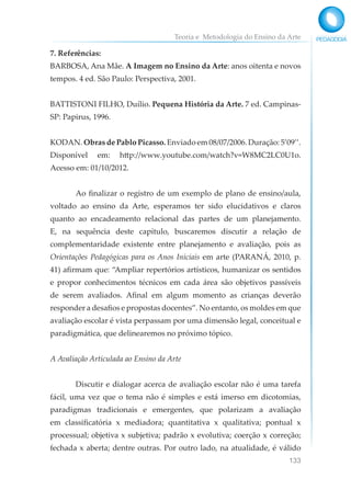 Teoria e Metodologia do Ensino da Arte
133
7. Referências:
BARBOSA, Ana Mãe. A Imagem no Ensino da Arte: anos oitenta e novos
tempos. 4 ed. São Paulo: Perspectiva, 2001.
BATTISTONI FILHO, Duílio. Pequena História da Arte. 7 ed. Campinas-
SP: Papirus, 1996.
KODAN. Obras de Pablo Picasso. Enviado em 08/07/2006. Duração: 5’09’’.
Disponível em: http://www.youtube.com/watch?v=W8MC2LC0U1o.
Acesso em: 01/10/2012.
Ao finalizar o registro de um exemplo de plano de ensino/aula,
voltado ao ensino da Arte, esperamos ter sido elucidativos e claros
quanto ao encadeamento relacional das partes de um planejamento.
E, na sequência deste capítulo, buscaremos discutir a relação de
complementaridade existente entre planejamento e avaliação, pois as
Orientações Pedagógicas para os Anos Iniciais em arte (PARANÁ, 2010, p.
41) afirmam que: “Ampliar repertórios artísticos, humanizar os sentidos
e propor conhecimentos técnicos em cada área são objetivos passíveis
de serem avaliados. Afinal em algum momento as crianças deverão
responder a desafios e propostas docentes”. No entanto, os moldes em que
avaliação escolar é vista perpassam por uma dimensão legal, conceitual e
paradigmática, que delinearemos no próximo tópico.
A Avaliação Articulada ao Ensino da Arte
Discutir e dialogar acerca de avaliação escolar não é uma tarefa
fácil, uma vez que o tema não é simples e está imerso em dicotomias,
paradigmas tradicionais e emergentes, que polarizam a avaliação
em classificatória x mediadora; quantitativa x qualitativa; pontual x
processual; objetiva x subjetiva; padrão x evolutiva; coerção x correção;
fechada x aberta; dentre outras. Por outro lado, na atualidade, é válido
 