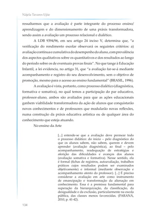 Nájela Tavares Ujiie
134
ressaltarmos que a avaliação é parte integrante do processo ensino/
aprendizagem e do dimensionamento de uma práxis transformadora,
sendo assim a avaliação um processo relacional e dialético.
A LDB 9394/96, em seu artigo 24 inciso V, determina que, “a
verificação do rendimento escolar observará os seguintes critérios: a)
avaliaçãocontínuaecumulativadodesempenhodoaluno,comprevalência
dos aspectos qualitativos sobre os quantitativos e dos resultados ao longo
do período sobre os de eventuais provas finais”. No que tange à Educação
Infantil, a lei evidencia, no artigo 31, que “a avaliação far-se-á mediante
acompanhamento e registro do seu desenvolvimento, sem o objetivo de
promoção, mesmo para o acesso ao ensino fundamental” (BRASIL, 1996).
A avaliação é vista, portanto, como processo dialético (diagnóstica,
formativa e somativa), no qual temos a participação do par educativo,
professor-aluno, ambos são avaliados para que as ações educacionais
ganhem viabilidade transformadora da ação de alunos que conquistarão
novos conhecimentos e de professores que modularão novas reflexões,
numa construção da práxis educativa artística ou de qualquer área do
conhecimento que esteja atuando.
No ensino da Arte
[...] entende-se que a avaliação deve permear todo
o processo didático: do início – pelo diagnóstico do
que os alunos sabem, não sabem, querem e devem
aprender (avaliação diagnóstica), ao final – pelo
acompanhamento, readequação de estratégias e
aferição das dificuldades e avanços dos alunos
(avaliação somativa e formativa). Nesse sentido, ela
é formal (fichas de registros, autoavaliação, trabalhos
práticos cujos resultados podem ser examinados
objetivamente) e informal (mediante observação e
acompanhamento atento do professor). [...] É preciso
considerar a avaliação em arte como instrumento
de emancipação e transformação da alienação em
conhecimento. Essa é a premissa fundamental para
superação da hierarquização, da classificação, da
desigualdade e da exclusão, particularmente na escola
pública, das classes menos favorecidas. (PARANÁ,
2010, p. 41-42).
 