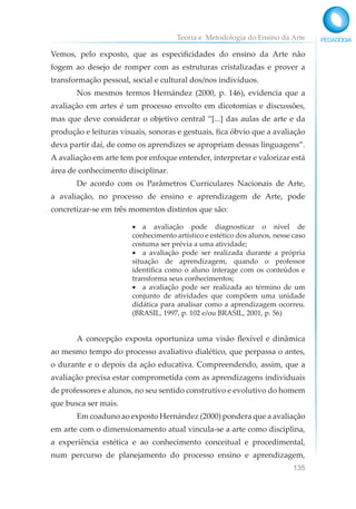 Teoria e Metodologia do Ensino da Arte
135
Vemos, pelo exposto, que as especificidades do ensino da Arte não
fogem ao desejo de romper com as estruturas cristalizadas e prover a
transformação pessoal, social e cultural dos/nos indivíduos.
Nos mesmos termos Hernández (2000, p. 146), evidencia que a
avaliação em artes é um processo envolto em dicotomias e discussões,
mas que deve considerar o objetivo central “[...] das aulas de arte e da
produção e leituras visuais, sonoras e gestuais, fica óbvio que a avaliação
deva partir daí, de como os aprendizes se apropriam dessas linguagens”.
A avaliação em arte tem por enfoque entender, interpretar e valorizar está
área de conhecimento disciplinar.
De acordo com os Parâmetros Curriculares Nacionais de Arte,
a avaliação, no processo de ensino e aprendizagem de Arte, pode
concretizar-se em três momentos distintos que são:
• a avaliação pode diagnosticar o nível de
conhecimento artístico e estético dos alunos, nesse caso
costuma ser prévia a uma atividade;
• a avaliação pode ser realizada durante a própria
situação de aprendizagem, quando o professor
identifica como o aluno interage com os conteúdos e
transforma seus conhecimentos;
• a avaliação pode ser realizada ao término de um
conjunto de atividades que compõem uma unidade
didática para analisar como a aprendizagem ocorreu.
(BRASIL, 1997, p. 102 e/ou BRASIL, 2001, p. 56)
A concepção exposta oportuniza uma visão flexível e dinâmica
ao mesmo tempo do processo avaliativo dialético, que perpassa o antes,
o durante e o depois da ação educativa. Compreendendo, assim, que a
avaliação precisa estar comprometida com as aprendizagens individuais
de professores e alunos, no seu sentido construtivo e evolutivo do homem
que busca ser mais.
Em coaduno ao exposto Hernández (2000) pondera que a avaliação
em arte com o dimensionamento atual vincula-se a arte como disciplina,
a experiência estética e ao conhecimento conceitual e procedimental,
num percurso de planejamento do processo ensino e aprendizagem,
 