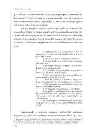 Nájela Tavares Ujiie
136
que valorize o conhecimento em seus aspectos perceptivos e conceituais,
desenvolva a consciência crítica e o pensamento flexível e abra caminho
para a compreensão e para a apreciação da arte, enquanto linguagem e
patrimônio cultural da humanidade.
No que tangência alguns aspectos que pode ser avaliados em
arte, embora focado na cultura visual o autor mencionado anteriormente,
sintetiza elementos que podem ser generalizados as demais ramificações
artísticas, reformulados e complementados, mas que são ponto de partida
a avaliação e ampliação do apoderamento de conhecimentos e arte, tais
como:
• O conhecimento e a compreensão sobre os
fenômenos e problemas relacionados com a arte, as
obras e os artistas.
• A capacidade de dar forma visual às idéias.
• A argumentação que apóia temas e questões
relativas à arte.
• A descrição, análise e interpretação das obras
de arte e de seus significados.
• A curiosidade, a inventividade, a inovação, a
reflexão e a abertura a novas idéias.
• A clareza no momento de expressar idéias, de
maneira oral e escrita, sobre a arte.
• O fato de expressar e sintetizar idéias nas
discussões sobre arte ou sobre as produções artísticas.
• A diferenciação das qualidades visuais na
natureza ou no meio humano.
• A participação ativa em todas as atividades.
• A competência na atualização das ferramentas,
dos equipamentos, dos processos e das técnicas
relacionadas com as diferentes manifestações da
cultura visual.
• As atitudes para as manifestações artísticas e
seu papel na vida das pessoas. (HERNÁNDEZ, 2000,
p. 162).
Considerando o exposto enquanto instrumento avaliativo
adequado ao ensino da arte temos a indicação do portfólio19
, “[...] uma
19
No que diz respeito à utilização do portfólio como instrumento avaliativo no livro Didática, de
Zych (2010, p. 94-95) apresenta-se um detalhamento. Com relação ao seu uso pedagógico voltado ao
ensino da arte para aprofundamento recomendamos a leitura de Hernández (2000, p. 163-174).
 