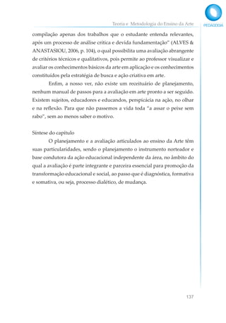 Teoria e Metodologia do Ensino da Arte
137
compilação apenas dos trabalhos que o estudante entenda relevantes,
após um processo de análise crítica e devida fundamentação” (ALVES &
ANASTASIOU, 2006, p. 104), o qual possibilita uma avaliação abrangente
de critérios técnicos e qualitativos, pois permite ao professor visualizar e
avaliar os conhecimentos básicos da arte em aplicação e os conhecimentos
constituídos pela estratégia de busca e ação criativa em arte.
Enfim, a nosso ver, não existe um receituário de planejamento,
nenhum manual de passos para a avaliação em arte pronto a ser seguido.
Existem sujeitos, educadores e educandos, perspicácia na ação, no olhar
e na reflexão. Para que não passemos a vida toda “a assar o peixe sem
rabo”, sem ao menos saber o motivo.
Síntese do capítulo
O planejamento e a avaliação articulados ao ensino da Arte têm
suas particularidades, sendo o planejamento o instrumento norteador e
base condutora da ação educacional independente da área, no âmbito do
qual a avaliação é parte integrante e parceira essencial para promoção da
transformação educacional e social, ao passo que é diagnóstica, formativa
e somativa, ou seja, processo dialético, de mudança.
 