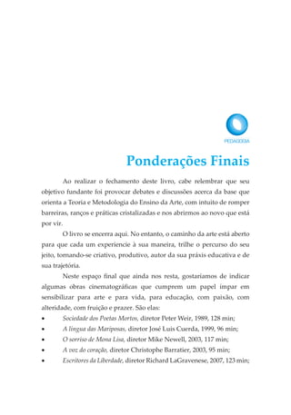 Ao realizar o fechamento deste livro, cabe relembrar que seu
objetivo fundante foi provocar debates e discussões acerca da base que
orienta a Teoria e Metodologia do Ensino da Arte, com intuito de romper
barreiras, ranços e práticas cristalizadas e nos abrirmos ao novo que está
por vir.
O livro se encerra aqui. No entanto, o caminho da arte está aberto
para que cada um experiencie à sua maneira, trilhe o percurso do seu
jeito, tornando-se criativo, produtivo, autor da sua práxis educativa e de
sua trajetória.
Neste espaço final que ainda nos resta, gostaríamos de indicar
algumas obras cinematográficas que cumprem um papel ímpar em
sensibilizar para arte e para vida, para educação, com paixão, com
alteridade, com fruição e prazer. São elas:
• Sociedade dos Poetas Mortos, diretor Peter Weir, 1989, 128 min;
• A língua das Mariposas, diretor José Luis Cuerda, 1999, 96 min;
• O sorriso de Mona Lisa, diretor Mike Newell, 2003, 117 min;
• A voz do coração, diretor Christophe Barratier, 2003, 95 min;
• Escritores da Liberdade, diretor Richard LaGravenese, 2007, 123 min;
Ponderações Finais
 
