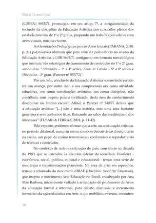 Nájela Tavares Ujiie
14
(LDBEN) 5692/71, promulgou em seu artigo 7º, a obrigatoriedade da
inclusão da disciplina de Educação Artística nos currículos plenos dos
estabelecimentos de 1º e 2º graus, propondo um trabalho polivalente com
artes visuais, música e teatro.
As Orientações Pedagógicas para osAnos Iniciais (PARANÁ, 2010,
p. 31) paranaenses afirmam que para além da polivalência no ensino da
Educação Artística, a LDB 5692/71 configurou um formato metodológico
que instituiu três estratégias de transmissão de conteúdos no 1º e 2º grau,
sendo elas: “Atividades – 1ª a 4ª séries, Áreas de Estudo – 5ª a 8ª séries e
Disciplina – 2º grau. (Parecer nº 853/72)”.
Por um lado, a inclusão da Educação Artística no currículo escolar
foi um avanço, por outro lado a sua compreensão ora como atividade
educativa, ora como ramificações artísticas, ora como disciplina, não
contribuiu com ímpeto para a fortificação desta área de conhecimento
disciplinar no âmbito escolar. Afinal, o Parecer nº 540/77 denota que
a educação artística “[...] não é uma matéria, mas uma área bastante
generosa e sem contornos fixos, flutuando ao sabor das tendências e dos
interesses” (FUSARI & FERRAZ, 2001, p. 41-42).
Pelo exposto, podemos afirmar que a arte, ou a educação artística,
no período ditatorial, cumpriu assim, como as demais áreas disciplinares
na escola, um papel de ensino transmissivo, conformista e reprodutivista
de técnicas e conteúdos.
No contexto de redemocratização do país, com início na década
de 1980, que se estendeu às diversas esferas da sociedade brasileira -
econômica, social, política, cultural e educacional - temos uma série de
mudanças e transformações plausíveis. Na área de arte, em específico,
tem-se a retomada do movimento DBAE (Discipline Based Art Education),
que inspira o movimento Arte-Educação no Brasil, encabeçado por Ana
Mae Barbosa, inicialmente voltado à articulação de professores de Artes
da educação formal e informal, para debate, discussão e incremento
formativo da ação educativa em Arte, o que mobilizou eventos, encontros
 