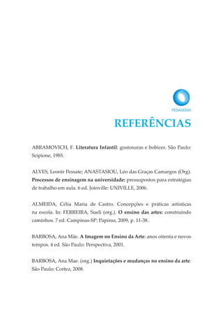 ABRAMOVICH, F. Literatura Infantil: gostosuras e bobices. São Paulo:
Scipione, 1985.
ALVES, Leonir Pessate; ANASTASIOU, Léo das Graças Camargos (Org).
Processos de ensinagem na universidade: pressupostos para estratégias
de trabalho em aula. 6 ed. Joinville: UNIVILLE, 2006.
ALMEIDA, Célia Maria de Castro. Concepções e práticas artísticas
na escola. In: FERREIRA, Sueli (org.). O ensino das artes: construindo
caminhos. 7 ed. Campinas-SP: Papirus, 2009, p. 11-38.
BARBOSA, Ana Mãe. A Imagem no Ensino da Arte: anos oitenta e novos
tempos. 4 ed. São Paulo: Perspectiva, 2001.
BARBOSA, Ana Mae. (org.) Inquietações e mudanças no ensino da arte.
São Paulo: Cortez, 2008.
REFERÊNCIAS
 