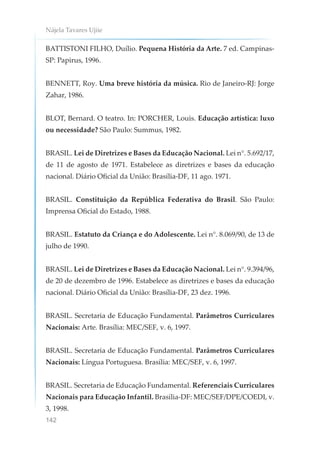 Nájela Tavares Ujiie
142
BATTISTONI FILHO, Duílio. Pequena História da Arte. 7 ed. Campinas-
SP: Papirus, 1996.
BENNETT, Roy. Uma breve história da música. Rio de Janeiro-RJ: Jorge
Zahar, 1986.
BLOT, Bernard. O teatro. In: PORCHER, Louis. Educação artística: luxo
ou necessidade? São Paulo: Summus, 1982.
BRASIL. Lei de Diretrizes e Bases da Educação Nacional. Lei n°. 5.692/17,
de 11 de agosto de 1971. Estabelece as diretrizes e bases da educação
nacional. Diário Oficial da União: Brasília-DF, 11 ago. 1971.
BRASIL. Constituição da República Federativa do Brasil. São Paulo:
Imprensa Oficial do Estado, 1988.
BRASIL. Estatuto da Criança e do Adolescente. Lei n°. 8.069/90, de 13 de
julho de 1990.
BRASIL. Lei de Diretrizes e Bases da Educação Nacional. Lei n°. 9.394/96,
de 20 de dezembro de 1996. Estabelece as diretrizes e bases da educação
nacional. Diário Oficial da União: Brasília-DF, 23 dez. 1996.
BRASIL. Secretaria de Educação Fundamental. Parâmetros Curriculares
Nacionais: Arte. Brasília: MEC/SEF, v. 6, 1997.
BRASIL. Secretaria de Educação Fundamental. Parâmetros Curriculares
Nacionais: Língua Portuguesa. Brasília: MEC/SEF, v. 6, 1997.
BRASIL. Secretaria de Educação Fundamental. Referenciais Curriculares
Nacionais para Educação Infantil. Brasília-DF: MEC/SEF/DPE/COEDI, v.
3, 1998.
 